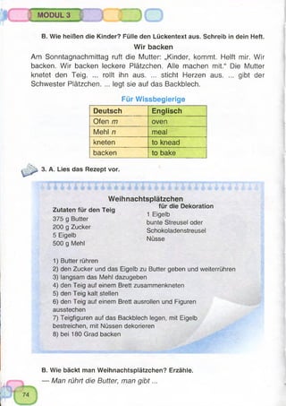 IM MODUL 3
5 ZD
B. Wie heißen die Kinder? Fülle den Lückentext aus. Schreib in dein Heft.
Wir backen
Am Sonntagnachmittag ruft die Mutter: „Kinder, kommt. Helft mir. Wir
backen. Wir backen leckere Plätzchen. Alle machen mit.“ Die Mutter
knetet den Teig. ... rollt ihn aus. ... sticht Herzen aus. ... gibt der
Schwester Plätzchen. ... legt sie auf das Backblech.
Für Wissbegierige
Deutsch Englisch
Ofen m oven
Mehl n meal
kneten to knead
backen to bake
3. A. Lies das Rezept vor.
Weihnachtspiätzchen
^ . für die Dekoration
Zutaten für den Teig _
1 Eigelb
375 g Butter . . C) . .
a , bunte Streusel oder
200 g Zucker
5 Eigelb
500 g Mehl
Schokoladenstreusel
Nüsse
1) Butter rühren
2) den Zucker und das Eigelb zu Butter geben und weiterrühren
3) langsam das Mehl dazugeben
4) den Teig auf einem Brett zusammenkneten
5) den Teig kalt stellen
6) den Teig auf einem Brett ausrollen und Figuren
ausstechen
7) Teigfiguren auf das Backblech legen, mit Eigelb
bestreichen, mit Nüssen dekorieren
8) bei 180 Grad backen
u
fr i£II V^
B. Wie bäckt man Weihnachtsplätzchen? Erzähle.
— Man rührt die Butter, man g ib t...
 
