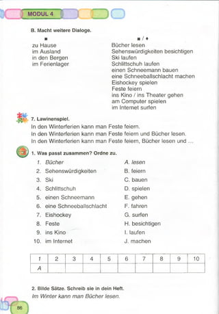 ■ '
MODUL 4
8, Macht weitere Dialoge.
■
zu Hause
im Ausland
in den Bergen
im Ferienlager
■ / ♦
Bücher lesen
Sehenswürdigkeiten besichtigen
Ski laufen
Schlittschuh laufen
einen Schneemann bauen
eine Schneeballschlacht machen
Eishockey spielen
Feste feiern
ins Kino / ins Theater gehen
am Computer spielen
im Internet surfen
7. Lawinenspiel.
In den Winterferien kann man Feste
In den Winterferien kann man Feste
In den Winterferien kann man Feste
1. Was passt zusammen? Ordne zu.
feiern.
feiern und Bücher lesen,
feiern, Bücher lesen und
1. Bücher A. lesen
2. Sehenswürdigkeiten B. feiern
3. Ski C. bauen
4. Schlittschuh D. spielen
5. einen Schneemann E.gehen
6. eine Schneeballschlacht F. fahren
7. Eishockey G. surfen
8. Feste H. besichtigen
9. ins Kino I. laufen
10. im Internet J. machen
1 2 3 4 5 6 7 8 9 10
A
2. Bilde Sätze. Schreib sie in dein Heft.
Im Winter kann man Bücher lesen.
 