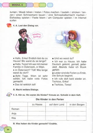:
MODUL 4
turnen / Musik hören / malen / Fotos machen / basteln / stricken / tan­
zen / einen Schneemann bauen / eine Schneeballschlacht machen /
Eishockey spielen / Feste feiern / am Computer spielen / im Internet
surfen
m 4. A. Lest den Dialog vor.
♦ Hallo, Erika! Endlich bist du zu
Hause! Wo warst du so lange?
■ Hallo, Taras! Ich war mit meiner
Familie in Österreich, in Wien.
♦ In Österreich? Toll! Wie lange
warst du dort?
■ Acht Tage. Wien ist sehr
schön. Ich habe viele Fotos
gemacht.
♦ Das ist wirklich toll!
■ Und wo warst du?
♦ Ich war zu Hause. Ich habe
Deutsch gelernt, gemalt, geba­
stelt. Abends habe ich Musik
gehört.
u Leider sind die Ferien zu Ende.
Die Schule beginnt.
♦ Ich rufe dich bald wieder an.
Tschüss, Erika!
■ Tschüss, Taras!
B. Macht weitere Dialoge.
M p 5. A. Hör zu. Wo waren die Kinder? Kreuze an. Schreib in dein Heft.
Die Kinder in den Ferien
zu Hause auf dem Land in den Bergen
Roman
Anja
Rita
B. Was haben die Kinder gemacht? Erzähle.
 