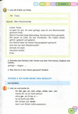 STUNDE 3
An Taras
Betreff: Mein Wochenende
Lieber Taras,
es geht mir gut. Du hast gefragt, was ich am Wochenende
gemacht habe.
Meine Freundin hatte Geburtstag. Sie hat eine Party gemacht.
Wir waren im Café. Es war wunderbar. Wir haben Musik
gehört, gespielt und getanzt.
Am Abend habe ich meine Hausaufgaben gemacht.
Und wie war dein Wochenende?
Schreib mir bald.
Herzliche Grüße
Erika
2. Schreibe das Partizip II der Verben aus dem Text heraus. Ergänze den
Infinitiv.
gefragt — fragen, ...
3. Was hast du in den Ferien gemacht? Erzähle.
STUNDE 3. ICH HABE MEINE OMA BESUCHT
vor kurzem
1. Lies vor und merke dir.
Bei be-, ge-, er-, ent-, emp-, miss-, zer-, ver­
merke dir, es ist nicht schwer:
ohne ge-, am Ende -t —
es ist leicht wie ABC.
Bei Verben auf -ieren
kann zum Glück nichts passieren:
 