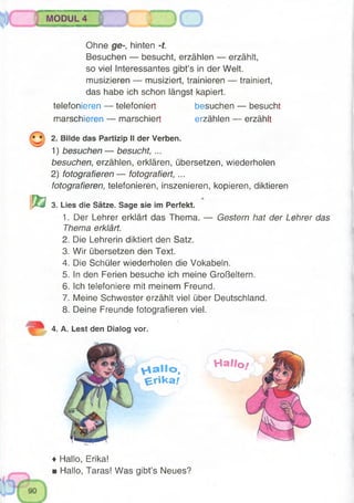MODUL 4
o
Ohne ge-, hinten -t.
Besuchen — besucht, erzählen — erzählt,
so viel Interessantes gibt’s in der Welt,
musizieren — musiziert, trainieren — trainiert,
das habe ich schon längst kapiert.
telefonieren — telefoniert besuchen — besucht
marschieren — marschiert erzählen — erzählt
2. Bilde das Partizip II der Verben.
1) besuchen— besucht, ...
besuchen, erzählen, erklären, übersetzen, wiederholen
2) fotografieren— fotografiert, ...
fotografieren, telefonieren, inszenieren, kopieren, diktieren
r ö 3. Lies die Sätze. Sage sie im Perfekt.
1. Der Lehrer erklärt das Thema. — Gestern hat der Lehrer das
Thema erklärt.
2. Die Lehrerin diktiert den Satz.
3. Wir übersetzen den Text.
4. Die Schüler wiederholen die Vokabeln.
5. In den Ferien besuche ich meine Großeltern.
6. Ich telefoniere mit meinem Freund.
7. Meine Schwester erzählt viel über Deutschland.
8. Deine Freunde fotografieren viel.
4. A. Lest den Dialog vor.
y 4 a Ilo ,
e r i k a /
H a llo
♦ Hallo, Erika!
■ Hallo, Taras! Was gibt’s Neues?
 