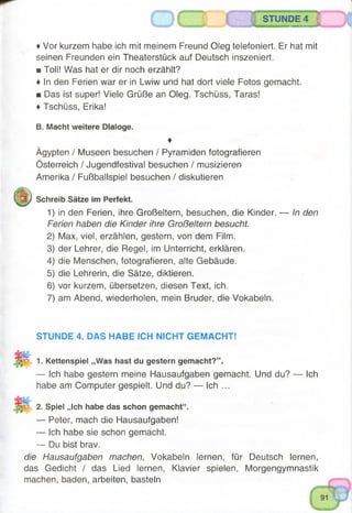 STUNDE 4
♦ Vor kurzem habe ich mit meinem Freund Oleg telefoniert. Er hat mit
seinen Freunden ein Theaterstück auf Deutsch inszeniert.
■ Toll! Was hat er dir noch erzählt?
♦ In den Ferien war er in Lwiw und hat dort viele Fotos gemacht.
■ Das ist super! Viele Grüße an Oleg. Tschüss, Taras!
♦ Tschüss, Erika!
B. Macht weitere Dialoge.
♦
Ägypten / Museen besuchen / Pyramiden fotografieren
Österreich / Jugendfestival besuchen / musizieren
Amerika / Fußballspiel besuchen / diskutieren
(/y .
mXJ Schreib Sätze im Perfekt.
1) in den Ferien, ihre Großeltern, besuchen, die Kinder. — In den
Ferien haben die Kinder ihre Großeltern besucht.
2) Max, viel, erzählen, gestern, von dem Film.
3) der Lehrer, die Regel, im Unterricht, erklären.
4) die Menschen, fotografieren, alte Gebäude.
5) die Lehrerin, die Sätze, diktieren.
6) vor kurzem, übersetzen, diesen Text, ich.
7) am Abend, wiederholen, mein Bruder, die Vokabeln.
STUNDE 4. DAS HABE ICH NICHT GEMACHT!
1. Kettenspiel „Was hast du gestern gemacht?“.
— Ich habe gestern meine Hausaufgaben gemacht. Und du? — Ich
habe am Computer gespielt. Und du? — Ich ...
2. Spiel „ich habe das schon gemacht“.
— Peter, mach die Hausaufgaben!
— Ich habe sie schon gemacht.
— Du bist brav.
die Hausaufgaben machen, Vokabeln lernen, für Deutsch lernen,
das Gedicht / das Lied lernen, Klavier spielen, Morgengymnastik
machen, baden, arbeiten, basteln
 