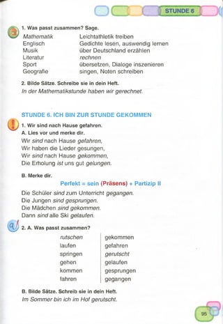 1. Was passt zusammen? Sage.
Mathematik Leichtathletik treiben
Gedichte lesen, auswendig lernen
über Deutschland erzählen
rechnen
übersetzen, Dialoge inszenieren
singen, Noten schreiben
Englisch
Musik
Literatur
Sport
Geografie
2. Bilde Sätze. Schreibe sie in dein Heft.
In der Mathematikstunde haben wir gerechnet,
STUNDE 6. ICH BIN ZUR STUNDE GEKOMMEN
1. Wir sind nach Hause gefahren.
A. Lies vor und merke dir.
Wir sind nach Hause gefahren,
Wir haben die Lieder gesungen,
Wir sind nach Hause gekommen,
Die Erholung ist uns gut gelungen.
B. Merke dir.
Perfekt = sein (Präsens) + Partizip II
Die Schüler sind zum Unterricht gegangen.
Die Jungen sind gesprungen.
Die Mädchen sind gekommen.
Dann sind alle Ski gelaufen.
2. A. Was passt zusammen?
rutschen
laufen
springen
gehen
kommen
fahren
gekommen
gefahren
gerutscht
gelaufen
gesprungen
gegangen
B. Bilde Sätze. Schreib sie in dein Heft.
Im Sommer bin ich im Hof gerutscht.
 
