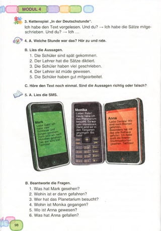 3. Kettenspiel „In der Deutschstunde“.
Ich habe den Text vorgelesen. Und du?
schrieben. Und du? —> Ich ...
4. A. Welche Stunde war das? Hör zu und rate.
B. Lies die Aussagen.
1. Die Schüler sind spät gekommen.
2. Der Lehrer hat die Sätze diktiert.
3. Die Schüler haben viel geschrieben.
4. Der Lehrer ist müde gewesen.
5. Die Schüler haben gut mitgearbeitet.
C. Höre den Text noch einmal. Sind die Aussagen richtig oder falsch?
Ich habe die Sätze mitge-
5. A. Lies die SMS.
Monika
Lieber Peter!
Heute habe ich
das Planetarium
besucht. Es war
sehr interessant.
Dann sind wir in
den Tiergarten
gegangen. Bis
bald!
B S S H S P 7 3
, , h Z~ 6
V.,, ►: r 9 -
- •• 0* W!l
Anna
Liebe Daniela! Wir
sind nach Bremen
gefahren.
Besonders hat mir
das alte Rathaus
gefallen. Sch habe
auch die Bremer
Stadtmusikanten
gesehen. Tschüss!
B. Beantworte die Fragen.
1. Was hat Mark gesehen?
2. Wohin ist er dann gefahren?
3. Wer hat das Planetarium besucht?
4. Wohin ist Monika gegangen?
5. Wo ist Anna gewesen?
6. Was hat Anna gefallen?
 