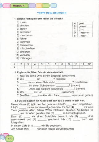 MODUL 4
TESTE DEIN DEUTSCHS
1. Welche Partizip Il-Form haben die Verben?
1) malen
2) stricken
3) surfen
4) schreiben
5) musizieren
6) fahren
7) kommen
8) übersetzen
9) mitschreiben
10) diktieren
11) vorlesen
12) mitbringen
A ge+t
B qe+en
c (-)+t
D □+ge+en
E □+ge+t
1 2 3 4 5 6 7 8 9 10 11 12
A
2. Ergänze die Sätze. Schreib sie in dein Heft.
1. Hast du deine Oma schon besucht? (besuchen)
2. W o ________ ih r__________ ? (bleiben)
3. du nur einen Satz nicht_____________? (verstehen)
4. ______ ihr einen Schneemann__________ ? (bauen)
5. ______ Anna das Gedicht auswendig________ ? (lernen)
6. W ir im H o f______________ . (rutschen)
7. Die Eltern am Abend im Park________ . (spazieren gehen)
3. Fülle die Lücken mit haben oder sein aus. Schreib in dein Heft.
Meine Klasse (1) /sf in den Zoo gefahren. Ich (2 ) auch mitgefahren.
Ich (3 ) meine Kamera mitgenommen. Im Zoo (4 ) wir viele
Tiere gesehen: Affen, Bären, Wölfe, Elefanten, Giraffen. Am besten (5)
mir die Affen gefallen. Sie (6 ) so komisch gespielt.
Dann (7) _____ wir einen Spielplatz besucht. Ich (8) _____ dort
geschaukelt und (9) _______ gerutscht. Ich (10) auchviel
fotografiert.
In einem Café (11) wir Eis gegessen.
Am Abend (12) wir nach Hause zurückgefahren.
 