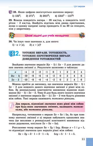 Цілі вирази
^ 28. Якою цифрою закінчується значення виразу:
1) 1322; 2) 2713; 3) 2017а; 4) 13152 - 1153?
29. Власна швидкість катера - 26 км/год, а швидкість течії
річки - 2 км/год. Знайдіть відстань між двома пристанями,
якщо в одному напрямі катер проходить її на ЗО хв швидше,
ніж у зворотному.
Цікаві задачі для учнів неледачих
30. Чи існує таке значення х, для якого:
1) -х > |х|; 2) х > |дс|?
ТОТОЖНІ ВИРАЗИ. ТОТОЖНІСТЬ.
• ТОТОЖНЕ ПЕРЕТВОРЕННЯ ВИРАЗУ.
ДОВЕДЕННЯ ТОТОЖНОСТЕЙ
Знайдемо значення виразів 2(х - 1) і 2х - 2 для деяких да­
них значень змінної х. Результати запишемо в таблицю:
X -4 -3 -2 -1 0 1 2 3 4
2(х - 1) -10 -8 -6 -4 -2 0 2 4 6
2х - 2 -10 -8 -6 -4 -2 0 2 4 6
Можна прийти до висновку, що значення виразів 2(х - 1) і
2х - 2 для кожного даного значення змінної х рівні між со­
бою. За розподільною властивістю множення відносно відні­
мання 2(х - 1) = 2х —2. Тому й для будь-якого іншого значення
змінної х значення виразів 2(х - 1) і 2х - 2 теж будуть рівними
між собою. Такі вирази називають тотожно рівними.
Два вирази, відповідні значення яких рівні між собою
при будь-яких значеннях змінних, називають тотож­
ними, або тотожно рівними.
Наприклад, тотожними є вирази 2х + Зх і 5х, бо при кож­
ному значенні змінної х ці вирази набувають однакових зна­
чень (це випливає з розподільної властивості множення від­
носно додавання, оскільки 2х + Зх = 5х).
Розглянемо тепер вирази Зх + 2у і 5ху. Якщо х = 1 і у = 1,
то відповідні значення цих виразів рівні між собою:
Зх + 2у = 3 •1 + 2 •1 = 5; 5ху = 5 •1 •1 = 5.
11
 