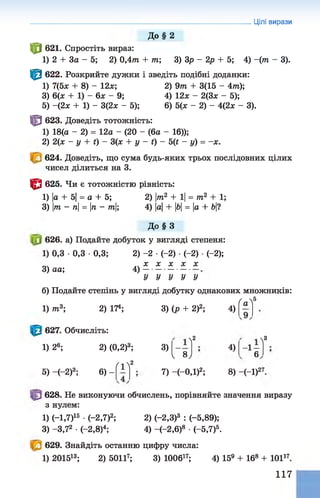 Цілі вирази
До § 2
Ф 621. Спростіть вираз:
1) 2 + За - 5; 2) 0 ,4 т + т; 3) Зр - 2р + 5; 4) - ( т - 3).
Ф 622. Розкрийте дужки і зведіть подібні доданки:
1) 7(5* + 8) - 12*; 2) 9т + 3(15 - 4т);
3) 6(* + 1) - 6* - 9; 4) 12* - 2(3* - 5);
5) -(2 * + 1) - 3(2* - 5); 6) 5(* - 2) - 4(2* - 3).
Ф 623. Доведіть тотожність:
1) 18(а - 2) = 12а - (20 - (6а - 16));
2) 2(* —у + ґ) —3(* + у - і) - 5Ц - у) = -* .
624. Доведіть, що сума будь-яких трьох послідовних цілих
чисел ділиться на 3.
ЦЗ 625. Чи є тотожністю рівність:
1) а + 5|= а + 5; 2) |т2 + 1|= т 2 + 1;
3) т - п = п - т|; 4) |а|+ |&|= |а + 5|?
До § З
626. а) Подайте добуток у вигляді степеня:
1) 0,3 •0,3 •0,3; 2) -2 •(-2) •(-2) •(-2);
3) аа; 4)
* * * * *
У У У У У
б) Подайте степінь у вигляді добутку однакових множників:
1) т 3; 2) 174; 3) (р + 2)2; 4)
ґ 5
' а '
627. Обчисліть:
1) 26; 2) (0,2)3;
ґ2
3)
л2
5) —(—2)3; 6) -
V 8 ,
7) -(-ОД)2;
4)
Л3
-1 -
6
8) -(-І)27
628. Не виконуючи обчислень, порівняйте значення виразу
з нулем:
1) (—1,7)15 ■(-2,7)2; 2) (-2,3)3 : (-5,89);
3) -3,72 •(—2,8)4; 4) -(-2 ,б)8 •(-5,7)5.
629. Знайдіть останню цифру числа:
1) 201513; 2) 50117; 3) 100617; 4) 159 + 168 + 10117.
117
 