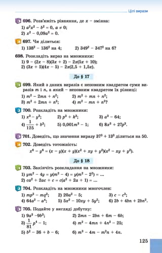 Цілі вирази
^ 696. Розв’яжіть рівняння, де х - змінна:
1) а2х2 - Ь2 = 0, а 0;
2) ж2 - 0,09а2 = 0.
697. Чи ділиться:
1) 1382 - 1362 на 4; 2) 3492 - 3472 на 6?
698. Розкладіть вираз на множники:
1) 9 - (2х - 8)(3х + 2) - 2х(5х + 10);
2) (Зх + 5)(4х - 5) - 2х(2,5 + 1,5х).
До§ 17
Ц0 699. Який з даних виразів є неповним квадратом суми ви­
разів т і п, а який - неповним квадратом їх різниці:
1) т2 - 2тп + п2; 2) т2 + тп + п2;
3) т2 + 2тп + п2; 4) т2 - тп + п21
^ 700. Розкладіть на множники:
1) х3 - у3; 2) р 3 + k3; 3) а3 - 64;
4) — + Ь3; 5) 0,001/га3 - 1; 6) 8х3 + 27р3.
126
701. Доведіть, що значення виразу З73 + ІЗ3 ділиться на 50.
702. Доведіть тотожність:
х6 - у6 = (х - у){х + у){х2 + ху + у2)(х2 - ху + у2).
До§ 18
Ф 703. Закінчіть розкладання на множники:
1) ут2 - 4 у = у(т2 - 4) = у(т2 - 22) = ...
2) са2 + 2ас + с = с(а2 + 2а + 1) = ...
^ 704. Розкладіть на множники многочлен:
1) mp2 - mq2; 2) 20а2 - 5; 3) с - с3;
4) 64а2 - а4; 5) 5х2 - 10ху + 5у2; 6) 2& + 4Ьл + 2Ьп2.
І З 705. Подайте у вигляді добутку:
1) 9а3 -9&3; 2) 2тп - 2Ьп + 6т - 6Ь;
3) р 4 - 1; 4) т2 - 4тп + 4п2 - 25;
5) &2 - 36 + Ь - 6; 6) т3 - 4т - т2п + 4п.
125
 