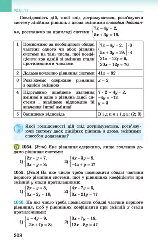 РОЗДІЛ з
Послідовність дій, якої слід дотримуватися, розв’язуючи
систему лінійних рівнянь з двома змінними способом додаван­
и х -А у = 2,
ня, розглянемо на прикладі системи і _ _ „„
[5ж + 3у = 19.
1 Помножимо за необхідності обидві
частини одного чи обох рівнянь
системи на такі числа, щоб коефі­
цієнти при одній зі змінних стали
протилежними числами
7х-4у = 2,
[5х + 3у = 19;
|21х - 12у = 6
І20х +12у = 7
•3
•4
6
2 Додамо почленно рівняння системи 41х = 82
3 Розв’яжемо одержане рівняння
3 однією змінною
х = 2
4 Підставимо знайдене значення
змінної в одне з рівнянь даної си­
стеми і знайдемо відповідне їй
значення іншої змінної
7 ■2 - 4у = 2,
-4 у = -12,
у = з
5 Запишемо відповідь В і д п о в і д ь: (2; 3)
Ф
Якої послідовності дій слід дотримуватися, розв’язу­
ючи систему двох лінійних рівнянь з двома змінними
способом додавання?
1054. (Усно) Яке рівняння одержимо, якщо почленно до­
дамо рівняння системи:
2х + у = 7, 4х + 3у = 9,
Зх - у = 8; ^ {-4л; + у = 1?
1055. (Усно) На яке число треба помножити обидві частини
першого рівняння системи, щоб у рівняннях коефіцієнти при
змінній у стали протилежними:
І2х + у = 8, ЇАх + 7у = 5,
{зх -2 у = 10; 2 ){ зх + 21і/= 7?
1056. На яке число треба помножити обидві частини першого
рівняння, щоб у рівняннях коефіцієнти при змінній х стали
протилежними:
( х - 4 у = 9, ЇЗх + 7у = 19,
-2х + 7у = 8; 2) |і2х - 8у = 4?
208
 