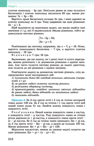 РОЗДІЛ з
плитки шоколаду - 2у грн. Оскільки разом за таку кількість
батончиків і плиток шоколаду заплатили 85 грн, маємо рів­
няння: їх + 2у = 85.
Вартість трьох батончиків складає Зх грн, і вони дорожчі за
плитку шоколаду на 3 грн. Тому одержимо ще одне рівняння:
Зх - у = 3.
Щоб відповісти на запитання задачі, ми маємо знайти такі
значення х і у, які б задовольняли обидва рівняння, тобто за­
довольняли систему рівнянь:
[7х + 2у = 85,
[Зх- у - 3.
Розв’язавши цю систему, одержимо, що х = 7; у = 18. Отже,
вартість шоколадного батончика - 7 грн, а вартість плитки
шоколаду - 18 грн.
В і д п о в і д ь : 7 грн; 18 грн.
Зауважимо, що цю задачу, як і деякі інші із цього парагра­
фа, можна розв’язати і за допомогою рівняння з однією змін­
ною. Але часто скласти систему рівнянь до задачі простіше,
ніж скласти до неї рівняння з однією змінною.
Розв’язуючи задачу за допомогою системи рівнянь, слід до­
тримуватися такої послідовності дій:
1) позначити деякі дві невідомі величини змінними (напри­
клад, х і у);
2) за умовою задачі скласти систему рівнянь;
3) розв’язати одержану систему;
4) проаналізувати знайдені значення змінних відповідно
до умови задачі, дати відповідь на запитання задачі;
5) записати відповідь.
Приклад 2. За 2 год проти течії і 5 год за течією моторний
човен долає 120 км. За 2 год за течією і 1 год проти течії цей
самий човен долає 51 км. Знайти власну швидкість човна і
швидкість течії.
Р о з в ’ я з а н н я . Нехай власна швидкість човна х км/год,
а швидкість течії - у км/год. Тоді швидкість човна за течією
річки дорівнює (х + у) км/год, а швидкість човна проти течії -
(х - у) км/год. За 5 год за течією човен проходить 5(х + у) км,
за 2 год проти течії - 2(х - у) км, а разом це складає 120 км.
Маємо рівняння: 5(х + у) + 2(х - у) = 120.
Міркуючи аналогічно, можна за умовою задачі скласти ще
одне рівняння: 2(х + у) + (х - у) = 51.
212
 