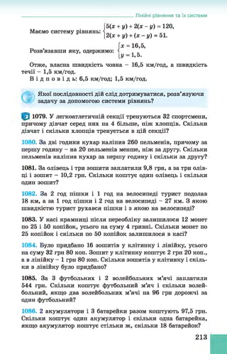 Лінійні рівняння та їх системи
. Ь(х + у) + 2 (х - у) = 120,
Маємо систему рівнянь: і . . .
|2(х + у) + (х - у) = 51.
х = 16,5,
Розв’язавши яку, одержимо: і _
[У —1>5.
Отже, власна швидкість човна - 16,5 км/год, а швидкість
течії - 1,5 км/год.
В і д п о в і д ь : 6,5 км/год; 1,5 км/год.
Якої послідовності дій слід дотримуватися, розв’язуючи
задачу за допомогою системи рівнянь?
1079. У легкоатлетичній секції тренуються 32 спортсмени,
причому дівчат серед них на 4 більше, ніж хлопців. Скільки
дівчат і скільки хлопців тренується в цій секції?
1080. За дві години кухар наліпив 260 пельменів, причому за
першу годину - на 20 пельменів менше, ніж за другу. Скільки
пельменів наліпив кухар за першу годину і скільки за другу?
1081. За олівець і три зошити заплатили 9,8 грн, а за три олів­
ці і зошит - 10,2 грн. Скільки коштує один олівець і скільки
один зошит?
1082. За 2 год пішки і 1 год на велосипеді турист подолав
18 км, а за 1 год пішки і 2 год на велосипеді - 27 км. З якою
швидкістю турист рухався пішки і з якою на велосипеді?
1083. У касі крамниці після переобліку залишилося 12 монет
по 25 і 50 копійок, усього на суму 4 гривні. Скільки монет по
25 копійок і скільки по 50 копійок залишилося в касі?
1084. Було придбано 16 зошитів у клітинку і лінійку, усього
на суму 32 грн 80 коп. Зошит у клітинку коштує 2 грн 20 коп.,
а в лінійку - 1 грн 80 коп. Скільки зошитів у клітинку і скіль­
ки в лінійку було придбано?
1085. За 3 футбольних і 2 волейбольних м’ячі заплатили
544 грн. Скільки коштує футбольний м’яч і скільки волей­
больний, якщо два волейбольних м’ячі на 96 грн дорожчі за
один футбольний?
1086. 2 акумулятори і 3 батарейки разом коштують 97,5 грн.
Скільки коштує один акумулятор і скільки одна батарейка,
якщо акумулятор коштує стільки ж, скільки 18 батарейок?
213
 