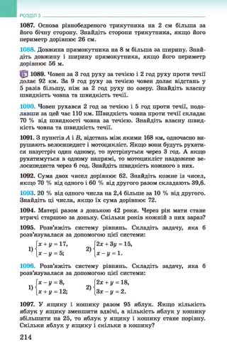РОЗДІЛ з
1087. Основа рівнобедреного трикутника на 2 см більша за
його бічну сторону. Знайдіть сторони трикутника, якщо його
периметр дорівнює 26 см.
1088. Довжина прямокутника на 8 м більша за ширину. Знай­
діть довжину і ширину прямокутника, якщо його периметр
дорівнює 56 м.
^ 1089. Човен за 3 год руху за течією і 2 год руху проти течії
долає 92 км. За 9 год руху за течією човен долає відстань у
5 разів більшу, ніж за 2 год руху по озеру. Знайдіть власну
швидкість човна та швидкість течії.
1090. Човен рухався 2 год за течією і 5 год проти течії, подо­
лавши за цей час 110 км. Швидкість човна проти течії складає
70 % від швидкості човна за течією. Знайдіть власну швид­
кість човна та швидкість течії.
1091. З пунктів А і В, відстань між якими 168 км, одночасно ви­
рушають велосипедист і мотоцикліст. Якщо вони будуть рухати­
ся назустріч один одному, то зустрінуться через 3 год. А якщо
рухатимуться в одному напрямі, то мотоцикліст наздожене ве­
лосипедиста через 6 год. Знайдіть швидкість кожного з них.
1092. Сума двох чисел дорівнює 62. Знайдіть кожне із чисел,
якщо 70 % від одного і 60 % від другого разом складають 39,6.
1093. 20 % від одного числа на 2,4 більше за 10 % від другого.
Знайдіть ці числа, якщо їх сума дорівнює 72.
1094. Матері разом з донькою 42 роки. Через рік мати стане
втричі старшою за доньку. Скільки років кожній з них зараз?
1095. Розв’яжіть систему рівнянь. Складіть задачу, яка б
розв’язувалася за допомогою цієї системи:
1096. Розв’яжіть систему рівнянь. Складіть задачу, яка б
розв’язувалася за допомогою цієї системи:
1097. У ящику і кошику разом 95 яблук. Якщо кількість
яблук у ящику зменшити вдвічі, а кількість яблук у кошику
збільшити на 25, то яблук у ящику і кошику стане порівну.
Скільки яблук у ящику і скільки в кошику?
х + у = 17,
X -у = 5;
2х + 3у = 15,
х - у = 1.
214
 