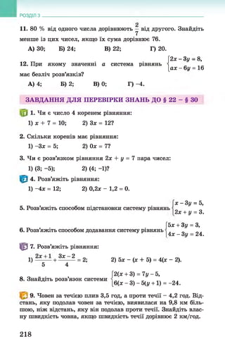РОЗДІЛ з
11. 80 % від одного числа дорівнюють —від другого. Знайдіть
7
менше із цих чисел, якщо їх сума дорівнює 76.
А) ЗО; Б) 24; В) 22; Г) 20.
[2х - Зу - 8,
12. При якому значенні а система рівнянь і
[ах —6г/ = 16
має безліч розв’язків?
А) 4; Б) 2; В) 0; Г) -4.
ЗАВДАННЯ ДЛЯ ПЕРЕВІРКИ ЗНАНЬ ДО § 22 - § ЗО
1. Чи є число 4 коренем рівняння:
1) х + 7 = 10; 2) Зх = 12?
2. Скільки коренів має рівняння:
1) -Зх = 5; 2) Ох = 7?
3. Чи є розв’язком рівняння 2х + у = 7 пара чисел:
1) (3; -5); 2) (4; -1)?
4. Розв’яжіть рівняння:
1) -4х = 12; 2) 0,2х - 1,2 = 0.
5. Розв’яжіть способом підстановки систему рівнянь
х - Зу = 5,
2х + у = 3.
6. Розв’яжіть способом додавання систему рівнянь
[5х + Зу = З,
|4х - 3 у = 24.
т 7. Розв’яжіть рівняння:
1) + 3 ^ 1 = 2; 2) 5х - (х + 5) = 4(х - 2).
5 4
[2(х + 3) = 7у - 5,
8. Знайдіть розв’язок системи
[6(х - 3) - 5(у +1) = -24.
9. Човен за течією плив 3,5 год, а проти течії - 4,2 год. Від­
стань, яку подолав човен за течією, виявилася на 9,8 км біль­
шою, ніж відстань, яку він подолав проти течії. Знайдіть влас­
ну швидкість човна, якщо швидкість течії дорівнює 2 км/год.
218
 