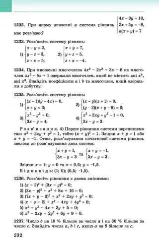 4л; - 3у = 10,
1232. При якому значенні а система рівнянь -2л: + 5у = -8,
має розв’язок? а(х + у) = 7
1233. Розв’яжіть систему рівнянь:
1)
х - у = 2,
У - г = 3,
г + х = 5;
2)
х + у = 7,
у + 2 = 5,
г + х = -4.
1234. При множенні многочлена 4л:3 - 2л;2 + Зх - 8 на много­
член ах2 + Ъх + 1 одержали многочлен, який не містить ані х4,
ані х3. Знайдіть коефіцієнти а і Ъта многочлен, який одержа­
ли в добутку.
1235. Розв’яжіть систему рівнянь:
1)
(х - 1 )(у - 4х) = 0,
X+ у = 3;
2)
(х - у)(х +1) = 0,
(у - 2)(х + у - 6) = 0;
|х2 - у2 =0, Гх2 +2ху + у2 - 1 = 0,
[Зх - у = 4; [Зх - у = 3.
Р о з в’ я з а н н я. 4) Перше рівняння системи перепишемо
так: х2 + 2ху + у2 = 1, тобто (х + у)2 = 1. Звідки х + у = 1 або
х + у = - 1. Отже, розв’язування початкової системи рівнянь
звелося до розв’язування двох систем:
їх + у = 1, їх + у = -1,
[Зх - у = 3 Та [Зх - у = 3.
Звідки х = 1;у = 0 т а х = 0,5; у = -1,5.
В і д п о в і д ь: (1; 0); (0,5; -1,5).
1236. Розв’яжіть рівняння з двома змінними:
1) (х - 2)2 + (Зх - у)2 = 0;
2) (2х - у)2 + х2 + 8х + 16 = 0;
3) (7х + у - З)2 + х2 + 2ху + у2 = 0;
4) |х - у + 5| + х2 - 4ху + 4у2 = 0;
5) х2 + у2 - 4х + 2у + 5 = 0;
6) х2 - 2ху + 2у2 + 6у + 9 = 0.
1237. Число Ь на 10 % більше за число а і на ЗО % більше за
число с. Знайдіть числа а, Ь і с, якщо а на 8 більше за с.
232
 