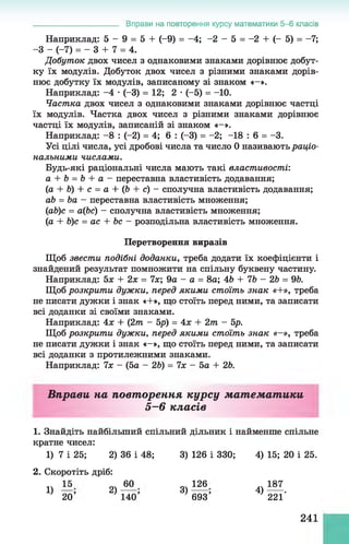 Наприклад: 5 - 9 = 5 + (-9) = -4; -2 - 5 = -2 + (- 5) = -7;
-З - (-7) = - 3 + 7 = 4.
Добуток двох чисел з однаковими знаками дорівнює добут­
ку їх модулів. Добуток двох чисел з різними знаками дорів­
нює добутку їх модулів, записаному зі знаком «—».
Наприклад: -4 •(-3) = 12; 2 •(-5) = -10.
Частка двох чисел з однаковими знаками дорівнює частці
їх модулів. Частка двох чисел з різними знаками дорівнює
частці їх модулів, записаній зі знаком «-».
Наприклад: -8 : (-2) = 4; 6 : (-3) = -2; -18 : 6 = -3.
Усі цілі числа, усі дробові числа та число 0 називають раціо­
нальними числами.
Будь-які раціональні числа мають такі властивості:
а + Ь = Ь + а - переставна властивість додавання;
(а + Ь) + с = а + (6 + с) - сполучна властивість додавання;
аЬ = Ьа - переставна властивість множення;
(аЬ)с = а(Ьс) - сполучна властивість множення;
(а + Ь)с = ас + Ьс - розподільна властивість множення.
Перетворення виразів
Щоб звести подібні доданки, треба додати їх коефіцієнти і
знайдений результат помножити на спільну буквену частину.
Наприклад: 5х + 2х = 7х; 9а - а = 8а; 46 + 7Ь - 2Ь = 96.
Щоб розкрити дужки, перед якими стоїть знак «+», треба
не писати дужки і знак «+», що стоїть перед ними, та записати
всі доданки зі своїми знаками.
Наприклад: 4х + (2т - 5р) = 4х + 2т - 5р.
Щоб розкрити дужки, перед якими стоїть знак «—», треба
не писати дужки і знак «-», що стоїть перед ними, та записати
всі доданки з протилежними знаками.
Наприклад: 7х - (5а - 26) = 7х - 5а + 26.
_______________________ Вправи на повторення курсу математики 5 -6 класів
Вправи на повторення курсу математики
5—6 класів
1. Знайдіть найбільший спільний дільник і найменше спільне
кратне чисел:
1) 7 і 25; 2) 36 і 48; 3) 126 і 330; 4) 15; 20 і 25.
2. Скоротіть дріб:
1)
15
20’
2)
60
140’
3)
126
693’
4)
187
221'
241
 
