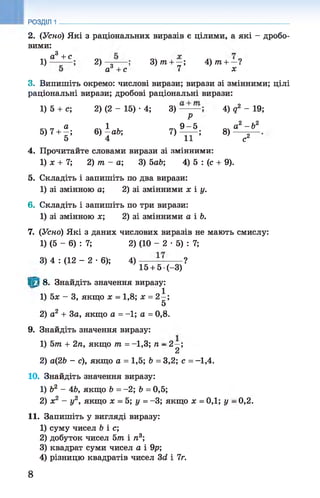 РОЗДІЛ 1
2. (Усно) Які з раціональних виразів є цілими, а які - дробо­
вими:
1)
а3 +с
2) Я 1
аг +с
3) т + —;
7
4) т + —1
х
3. Випишіть окремо: числові вирази; вирази зі змінними; цілі
раціональні вирази; дробові раціональні вирази:
1) 5 + с; 2) (2 - 15) •4; 3) 4) д2 - 19;
Р
5)7 + ^; 6)аЪ-,
5 4
7)
9 - 5
т г ;
8)
2 т 2
а -Ь
с2
4. Прочитайте словами вирази зі змінними:
1) ж + 7; 2) т - а ; 3) ЬаЬ; 4) 5 : (с + 9).
5. Складіть і запишіть по два вирази:
1) зі змінною а; 2) зі змінними х і у.
6. Складіть і запишіть по три вирази:
1) зі змінною ж; 2) зі змінними а і 6.
7. (Усно) Які з даних числових виразів не мають смислу:
1) (5 - 6) : 7; 2) (10 - 2 •5) : 7;
3) 4 : (12 - 2 •6); 4 )-----—-------?
’ 15 + 5 •(—3)
їм 8. Знайдіть значення виразу:
1
1) 5ж - 3, якщо ж = 1,8; ж = 2—;
5
2) а2 + За, якщо а = -1; а = 0,8.
9. Знайдіть значення виразу:
1) 5тп + 2п, якщо т = -1,3; п - 2—;
2
2) а(2& - с), якщо а = 1,5; Ь = 3,2; с = -1,4.
10. Знайдіть значення виразу:
1) Ь2 - 4&, якщо Ь = -2; Ь = 0,5;
2) ж2 - у2, якщо ж = 5; у = -3; якщо ж = 0,1; у - 0,2.
11. Запишіть у вигляді виразу:
1) суму чисел Ь і с;
2) добуток чисел 5т і ті3;
3) квадрат суми чисел а і 9р;
4) різницю квадратів чисел Зй і 7г.
8
 