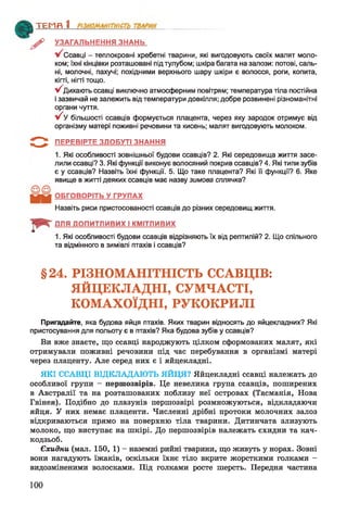 ^> УЗАГАЛЬНЕННЯ ЗНАНЬ
Ссавці - теплокровні хребетні тварини, які вигодовують своїх малят моло­
ком; їхні кінцівки розташовані під тулубом; шкіра багата на залози: потові, саль­
ні, молочні, пахучі; похідними верхнього шару шкіри є волосся, роги, копита,
кігті, нігті тощо.
^Дихаю ть ссавці виключно атмосферним повітрям; температура тіла постійна
і зазвичай не залежить від температури довкілля; добре розвинені різноманітні
органи чуття.
у/ У більшості ссавців формується плацента, через яку зародок отримує від
організму матері поживні речовини та кисень; малят вигодовують молоком.
З ї ПЕРЕВІРТЕ ЗДОБУТІ ЗНАННЯ
1. Які особливості зовнішньої будови ссавців? 2. Які середовища життя засе­
лили ссавці? 3. Які функції виконує волосяний покрив ссавців? 4. Які типи зубів
є у ссавців? Назвіть їхні функції. 5. Що таке плацента? Які її функції? 6. Яке
явище в житті деяких ссавців має назву зимова сплячка?
ОБГОВОРІТЬ У ГРУПАХ
Назвіть риси пристосованості ссавців до різних середовищ життя.
ДЛЯ ДОПИТЛИВИХ І КМІТЛИВИХ
1. Які особливості будови ссавців відрізняють їх від рептилій? 2. Що спільного
та відмінного в зимівлі птахів і ссавців?
ТЕМП 1________________
§24. РІЗНОМАНІТНІСТЬ ССАВЦІВ:
ЯЙЦЕКЛАДНІ, СУМЧАСТІ,
КОМАХОЇДНІ, РУКОКРИЛІ
Пригадайте, яка будова яйця птахів. Яких тварин відносять до яйцекладних? Які
пристосування для польоту є в птахів? Яка будова зубів у ссавців?
Ви вже знаєте, що ссавці народжують цілком сформованих малят, які
отримували поживні речовини під час перебування в організмі матері
через плаценту. Але серед них є і яйцекладні.
ЯКІ ССАВЦІ ВІДКЛАДАЮТЬ ЯЙЦЯ? Яйцекладні ссавці належать до
особливої групи - першозвірів. Це невелика група ссавців, поширених
в Австралії та на розташованих поблизу неї островах (Тасманія, Нова
Гвінея). Подібно до плазунів першозвірі розмножуються, відкладаючи
яйця. У них немає плаценти. Численні дрібні протоки молочних залоз
відкриваються прямо на поверхню тіла тварини. Дитинчата злизують
молоко, що виступає на шкірі. До першозвірів належать єхидни та кач­
кодзьоб.
Єхидни (мал. 150, 1) - наземні рийні тварини, що живуть у норах. Зовні
вони нагадують їжаків, оскільки їхнє тіло вкрите жорсткими голками -
видозміненими волосками. Під голками росте шерсть. Передня частина
100
 