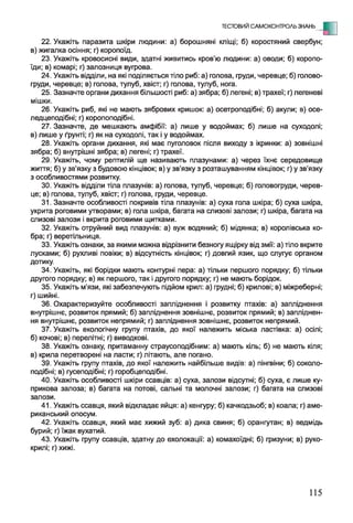 ТЕСТОВИЙ САМОКОНТРОЛЬ ЗНАНЬ - Е
22. Укажіть паразита шкіри людини: а) борошняні кліщі; б) коростяний свербун;
в) жигалка осіння; г) коропоїд.
23. Укажіть кровосисні види, здатні живитись кров’ю людини: а) оводи; б) коропо­
їди; в) комарі; г) залозниця вугрова.
24. Укажіть відділи, на які поділяється тіло риб: а) голова, груди, черевце; б) голово-
груди, черевце; в) голова, тулуб, хвіст; г) голова, тулуб, нога.
25. Зазначте органи дихання більшості риб: а) зябра; б) легені; в) трахеї; г) легеневі
мішки.
26. Укажіть риб, які не мають зябрових кришок: а) осетроподібні; б) акули; в) осе-
ледцеподібні; г) коропоподібні.
27. Зазначте, де мешкають амфібії: а) лише у водоймах; б) лише на суходолі;
в) лише у ґрунті; г) як на суходолі, так і у водоймах.
28. Укажіть органи дихання, які має пуголовок після виходу з ікринки: а) зовнішні
зябра; б) внутрішні зябра; в) легені; г) трахеї.
29. Укажіть, чому рептилій ще називають плазунами: а) через їхнє середовище
життя; б) у зв'язку з будовою кінцівок; в) у зв’язку з розташуванням кінцівок; г) у зв’язку
з особливостями розвитку.
30. Укажіть відділи тіла плазунів: а) голова, тулуб, черевце; б) головогруди, черев­
це; в) голова, тулуб, хвіст; г) голова, груди, черевце.
31. Зазначте особливості покривів тіла плазунів: а) суха гола шкіра; б) суха шкіра,
укрита роговими утворами; в) гола шкіра, багата на слизові залози; г) шкіра, багата на
слизові залози і вкрита роговими щитками.
32. Укажіть отруйний вид плазунів: а) вуж водяний; б) мідянка; в) королівська ко­
бра; г) веретільниця.
33. Укажіть ознаки, за якими можна відрізнити безногу ящірку від змії: а) тіло вкрите
лусками; б) рухливі повіки; в) відсутність кінцівок; г) довгий язик, що слугує органом
дотику.
34. Укажіть, які борідки мають контурні пера: а) тільки першого порядку; б) тільки
другого порядку; в) як першого, так і другого порядку; г) не мають борідок.
35. Укажіть м’язи, які забезпечують підйом крил: а) грудні; б) крилові; в) міжреберні;
г) шийні.
36. Охарактеризуйте особливості запліднення і розвитку птахів: а) запліднення
внутрішнє, розвиток прямий; б) запліднення зовнішнє, розвиток прямий; в) запліднен­
ня внутрішнє, розвиток непрямий; г) запліднення зовнішнє, розвиток непрямий.
37. Укажіть екологічну групу птахів, до якої належить міська ластівка: а) осілі;
б) кочові; в) перелітні; г) виводкові.
38. Укажіть ознаку, притаманну страусоподібним: а) мають кіль; б) не мають кіля;
в) крила перетворені на ласти; г) літають, але погано.
39. Укажіть групу птахів, до якої належить найбільше видів: а) пінгвіни; б) соколо­
подібні; в) гусеподібні; г) горобцеподібні.
40. Укажіть особливості шкіри ссавців: а) суха, залози відсутні; б) суха, є лише ку­
прикова залоза; в) багата на потові, сальні та молочні залози; г) багата на слизові
залози.
41. Укажіть ссавця, який відкладає яйця: а) кенгуру; б) качкодзьоб; в) коала; г) аме­
риканський опосум.
42. Укажіть ссавця, який має хижий зуб: а) дика свиня; б) орангутан; в) ведмідь
бурий; г) їжак вухатий.
43. Укажіть групу ссавців, здатну до ехолокації: а) комахоїдні; б) гризуни; в) руко­
крилі; г) хижі.
115
 