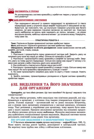 §32. ВИДІЛЕННЯ ТА ЙОГО ЗНАЧЕННЯ ДЛЯ ОРГАНІЗМУ
.
ОБГОВОРІТЬ У ГРУПАХ
Як ускладнювалась система кровообігу у хребетних тварин у процесі історич­
ного розвитку?
ДОПИТЛИВИХ І КМІТЛИВИХ
При надходженні змішаної (з правого передсердя) та артеріальної (з лівого
передсердя) крові у шлуночок серця амфібії подальшого її змішування не від­
бувається. Це пояснюють тим, що внутрішня поверхня шлуночка має багато
комірчин, які кров окремими порціями заповнює на короткий час. Унаслідок
цього найбідніша на кисень кров надходить до легень, змішана - до різних
внутрішніх органів, найбільш насичена киснем - до головного мозку. Поміркуйте,
чому саме так.
Тема: Порівняння будови кровоносної системи хребетних тварин
Мета: розглянути і порівняти кровоносні системи хребетних тварин.
Обладнання, матеріали та об’єкти дослідження: схеми кровоносних систем риб,
амфібій, рептилій, птахів, ссавців.
Хід роботи
1. Розгляньте і проаналізуйте схему кровоносної системи риб. Зверніть увагу на
напрямок руху крові від серця до зябер. Скільки кіл кровообігу в риб?
2. Розгляньте і проаналізуйте схему кровообігу в амфібій на прикладі жаби. Звер­
ніть увагу на появу другого передсердя. Скільки всіх камер має серце? У зв’язку з по­
явою яких органів у жаби з’явилось друге коло кровообігу?
3. Яка особливість з’являється в будові серця рептилій?
4. Розгляньте і проаналізуйте схеми кровообігу у ссавців і птахів. Скільки камер має
таке серце? Які кола кровообігу сформувалися у ссавців і птахів?
5. На схемі проаналізуйте напрямок руху крові по аорті у птахів і ссавців. Укажіть
відмінність.
6. Зробіть висновки, проаналізувавши ускладнення в будові системи кровообігу
хребетних тварин.
§32. ВИДІЛЕННЯ ТА ЙОГО ЗНАЧЕННЯ
ДЛЯ ОРГАНІЗМУ
Пригадайте, що таке обмін речовин. Що таке газообмін? Які функції жирового тіла
членистоногих?
Під час обміну речовин, тобто внаслідок тих хімічних реакцій, які від­
буваються в організмі, у клітинах тіла тварин утворюються кінцеві про­
дукти. Головні відходи - вуглекислий газ та деякі сполуки Нітрогену,
які в різних груп організмів утворюються у вигляді амоніаку, сечовини
тощо. Такі речовини є отруйними для організму, тому мають бути виве­
дені з нього назовні. Процеси звільнення організму від кінцевих продук­
тів обміну речовин дістали назву виділення. Функцію виділення насампе­
ред здійснюють спеціалізовані органи виділення. Видільні системи також
регулюють хімічний склад рідин тіла організму.
• У багатьох кільчастих червів органи виділення - нефридії (мал. 192, 1).
Вони мають вигляд довгої трубки, розширеної в центральній частині.
На верхівці така трубка має лійку з війчастими клітинами.
ПРАКТИЧНА РОБОТА 4
ЯКІ ОРГАНИ ВИДІЛЕННЯ Є В БЕЗХРЕБЕТНИХ ТВАРИН?
135
 