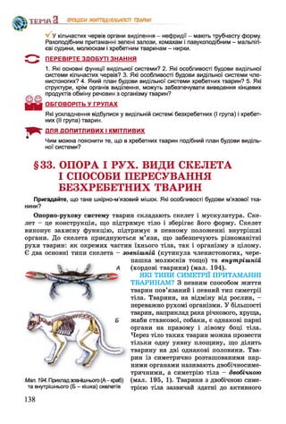 V У кільчастих червів органи виділення - нефридії - мають трубчасту форму.
Ракоподібним притаманні зелені залози, комахам і павукоподібним - мальпігі-
єві судини, молюскам і хребетним тваринам - нирки.
5 " ^ ПЕРЕВІРТЕ ЗДОБУТІ ЗНАННЯ
1. Які основні функції видільної системи? 2. Які особливості будови видільної
системи кільчастих червів? 3. Які особливості будови видільної системи чле­
нистоногих? 4. Який план будови видільної системи хребетних тварин? 5. Які
структури, крім органів виділення, можуть забезпечувати виведення кінцевих
продуктів обміну речовин з організму тварин?
ОБГОВОРІТЬ У ГРУПАХ
Які ускладнення відбулися у видільній системі безхребетних (І група) і хребет­
них (II група) тварин.
ДЛЯ ДОПИТЛИВИХ І КМІТЛИВИХ
Чим можна пояснити те, що в хребетних тварин подібний план будови виділь­
ної системи?
ТЕМП З ПРОЦЕСИЖИТТЄДІЯЛЬНОСТІ ТВАРИН
§33. ОПОРА І РУХ. ВИДИ СКЕЛЕТА
І СПОСОБИ ПЕРЕСУВАННЯ
БЕЗХРЕБЕТНИХ ТВАРИН
Пригадайте, що таке шкірно-м’язовий мішок. Які особливості будови м’язової тка­
нини?
Опорно-рухову систему тварин складають скелет і мускулатура. Ске­
лет - це конструкція, що підтримує тіло і зберігає його форму. Скелет
виконує захисну функцію, підтримує в певному положенні внутрішні
органи. До скелета приєднуються м’язи, що забезпечують різноманітні
рухи тварин: як окремих частин їхнього тіла, так і організму в цілому.
Є два основні типи скелета - зовнішній (кутикула членистоногих, чере­
пашка молюсків тощо) та внутрішній
(хордові тварини) (мал. 194).
ЯКІ ТИПИ СИМЕТРІЇ ПРИТАМАННІ
ТВАРИНАМ? З певним способом життя
тварин пов’язаний і певний тип симетрії
тіла. Тварини, на відміну від рослин, -
переважно рухомі організми. У більшості
тварин, наприклад рака річкового, хруща,
жаби ставкової, собаки, є однакові парні
органи на правому і лівому боці тіла.
Через тіло таких тварин можна провести
тільки одну уявну площину, що ділить
тварину на дві однакові половини. Тва­
рин із симетрично розташованими пар­
ними органами називають двобічносиме­
тричними, а симетрію тіла - двобічною
Мал. 194. Прикладзовнішнього(А-краб) (мал. 195, 1). Тварини з двобічною симе-
та внутрішнього (Б - кішка) скелетів трією тіла зазвичай здатні до активного
138
 