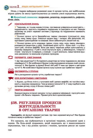 ТЕМП З ПРОЦЕСИЖИТТЄДІЯЛЬНОСТІ ТВАРИН
Отже, у тварин найкраще розвинені саме ті органи чуття, які найбільшою
мірою дають їм змогу пристосуватися до певних умов середовища життя.
0 Біологічний словничок: подразник, рецептор, подразливість, рефлекс,
бічна лінія.
^ УЗАГАЛЬНЕННЯ ЗНАНЬ
Тваринам, як і іншим живим істотам, притаманна універсальна властивість -
подразливість: здатність сприймати подразники та реагувати на них. Реакцію
організму за участі нервової системи у відповідь на подразнення називають
рефлексом.
Основні органи чуття безхребетних тварин: рівноваги (статоцисти), зору,
слуху, нюху, смаку тощо. Унікальні органи зору - складні, або фасеткові, очі,
притаманні ракоподібним та комахам. Вони забезпечують мозаїчний зір.
Основні органи чуття хордових тварин: слуху, зору, нюху, смаку, рівноваги,
різноманітні рецептори у шкірі. Особливий орган чуття - бічна лінія - є у біль­
шості риб, личинок амфібій. Вона дає змогу тваринам добре орієнтуватись у
водному середовищі. У риб є лише внутрішнє вухо, у земноводних, плазунів і
птахів - внутрішнє та середнє, у ссавців - є ще й зовнішнє, представлене вуш­
ною раковиною та зовнішнім слуховим проходом.
ПЕРЕВІРТЕ СВОЇ ЗНАННЯ
1. Що таке рецептори? 2. Як поділяють рецептори за типом подразнення, яке вони
сприймають? 3. Які особливості будови та функціонування складних очей членис­
тоногих? 4. Яка будова та функції бічної лінії риб? У яких ще тварин є цей орган
чуття? 5. Які особливості будови органа слуху в різних груп хребетних тварин?
ОБГОВОРІТЬ У ГРУПАХ
Які є ускладнення органів чуття у хребетних тварин?
ДЛЯ ДОПИТЛИВИХ І КМІТЛИВИХ
1. Відомо, що бічна лінія є у пуголовків жаб і деяких амфібій, які постійно меш­
кають у водному середовищі. Чим це можна пояснити? 2. У чому подібність між
органами дотику, слуху й бічною лінією риб?
ТВОРЧЕ ЗАВДАННЯ
Використовуючи інтернет-ресурси та інші джерела інформації, підготуйте міні-
проект «Як бачать тварини». Презентуйте його однокласникам.
§38. РЕГУЛЯЦІЯ ПРОЦЕСІВ
ЖИТТЄДІЯЛЬНОСТІ
В ОРГАНІЗМІ ТВАРИН
Пригадайте, які функції нервової системи. Що таке нервовий імпульс? Яка будова
головного мозку в хребетних тварин?
Усі процеси, що відбуваються в організмі тварини, узгоджені один з
одним. На будь-який подразник, який надходить як з навколишнього
середовища, так і від різних органів і тканин, організм реагує як єдине
164
 
