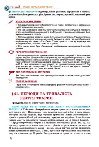 ТЕМП З ПРОЦЕСИЖИТТЄДІЯЛЬНОСТІ ТВАРИН
Ф Біологічний словничок: індивідуальний розвиток, зародковий і післяза­
родковий періоди розвилку, ріст і розвиток тварин, прямий і непрямий роз­
виток.
УЗАГАЛЬНЕННЯ ЗНАНЬ
Індивідуальний розвиток багатоклітинних тварин складається із зародкового
та післязародкового періодів.
Під час зародкового розвитку багатоклітинна тварина послідовно проходить
етапи одношарового, двошарового, а в більшості - тришарового зародка, фор­
мування тканин та органів.
Післязародковий розвиток може бути прямим і непрямим. У разі непрямого
розвитку народжується личинка, яка за будовою, а часто і за способом життя,
відрізняється від дорослої особини. У разі прямого розвитку народжується
молода особина, загалом схожа на дорослу.
Ріст тварин може бути обмеженим і необмеженим, періодичним і неперіо­
дичним.
5 " ^ ПЕРЕВІРТЕ ЗДОБУТІ ЗНАННЯ
1. Які періоди виділяють у розвитку багатоклітинних тварин? 2. Які етапи про­
ходить зародок багатоклітинної тварини під час зародкового розвитку? 3. Чим
характеризується післязародковий розвиток багатоклітинних тварин? 4. Що
таке непрямий тип післязародкового розвитку? Яким тваринам він притаман­
ний? 5. Чим характеризується прямий тип післязародкового розвитку? Для
яких тварин він характерний? 6. Які функції можуть виконувати личинки?
7. Яким може бути ріст багатоклітинних тварин?
I * -
ДЛЯ ДОПИТЛИВИХ І КМІТЛИВИХ
Яке біологічне значення того, що на фазі лялечки організм зазнає докорінної
перебудови?
ТВОРЧЕ ЗАВДАННЯ
Порівняйте особливості післязародкового розвитку багатоклітинних тварин і
вищих рослин.
§41. ПЕРІОДИ ТА ТРИВАЛІСТЬ
ЖИТТЯ ТВАРИН
Пригадайте, яких ви знаєте тварин-довгожителів.
ЯКОЮ МОЖЕ БУТИ ТРИВАЛІСТЬ ЖИТТЯ БАГАТОКЛІТИННИХ
ТВАРИН? • У багатьох безхребетних тварин тривалість життя не переви­
щує одного року. Наприклад, гідри зимують на стадії яйця, з яєць навесні
виходять молоді особини. Ще коротша тривалість життя ракоподібних -
щитнів - усього 30-40 діб, до моменту пересихання водойми. Але яйця цих
тварин можуть переносити тривалі періоди посухи (до 10 років і більше).
Серед безхребетних тварин є й справжні довгожителі (мал. 242, 1). На­
приклад, тривалість життя довгопалого річкового рака може становити до
25 років, американського омара - до 50. Серед павуків значна тривалість
життя притаманна птахоїдам. Є дані, що самки окремих видів цих великих
павуків доживали до ЗО років. Рекордсменом за тривалістю життя є дво-
176
 
