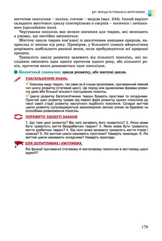 §41. ПЕРІОДИ ТА ТРИВАЛІСТЬ ЖИТТЯ ТВАРИН
о]нестатеве покоління - поліпи, статеве - медузи (мал. 244). Інший варіант
складного життєвого циклу спостерігаємо в сисунів - котячого і печінко­
вого (пригадайте його).
Чергування поколінь має велике значення для тварин, які мешкають
в умовах, що постійно змінюються.
Життєві цикли тварин пов’язані із циклічними явищами природи, на­
приклад зі зміною пір року. Приміром, у більшості ссавців яйцеклітини
дозрівають здебільшого ранньої весни, коли пробуджуються всі природні
процеси.
Тривалість циклу розвитку залежить від кількості поколінь, які по­
слідовно змінюють одне одного протягом одного року, або кількості ро­
ків, протягом якого розвивається одне покоління.
Ф Біологічний словничок: цикли розвитку, або життєві цикли.
^ УЗАГАЛЬНЕННЯ ЗНАНЬ
Кожному виду тварин, так само як й іншим організмам, притаманний певний
тип циклу розвитку (статевий цикл). Це період між однаковими фазами розви­
тку двох або більшої кількості послідовних поколінь.
Цикли розвитку багатоклітинних тварин бувають простими та складними.
Простий цикл розвитку триває від певної фази розвитку одного покоління до
такої самої стадії розвитку наступного подібного покоління. Складні життєві
цикли розвитку супроводжуються закономірною зміною різних за будовою чи
способами розмноження поколінь.
ПЕРЕВІРТЕ ЗДОБУТІ ЗНАННЯ
1. Що таке цикл розвитку? Від чого залежить його тривалість? 2. Якою може
бути тривалість життя безхребетних тварин? 3. Якою може бути тривалість
життя хребетних тварин? 4. Від чого може залежати тривалість життя птахів і
ссавців? 5. Які життєві цикли називають простими? Наведіть приклади. 6. Які
життєві цикли називають складними? Наведіть приклади.
ДЛЯ ДОПИТЛИВИХ І КМІТЛИВИХ
Які функції притаманні статевому й нестатевому поколінню в життєвому циклі
аурелії?
179
 