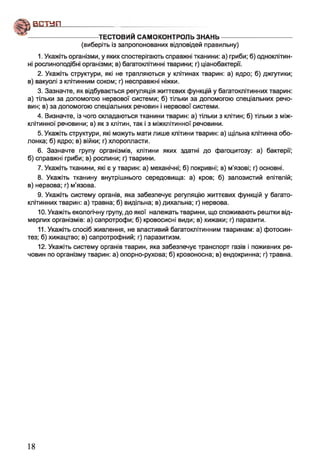 ф В Е Ш П ------------------------------
---------------------------------ТЕСТОВИЙ САМОКОНТРОЛЬЗНАНЬ-----------------------------------
(виберіть із запропонованих відповідей правильну)
1. Укажіть організми, у яких спостерігають справжні тканини: а) гриби; б) одноклітин­
ні рослиноподібні організми; в) багатоклітинні тварини; г) ціанобактерії.
2. Укажіть структури, які не трапляються у клітинах тварин: а) ядро; б) джгутики;
в) вакуолі з клітинним соком; г) несправжні ніжки.
3. Зазначте, як відбувається регуляція життєвих функцій у багатоклітинних тварин:
а) тільки за допомогою нервової системи; б) тільки за допомогою спеціальних речо­
вин; в) за допомогою спеціальних речовин і нервової системи.
4. Визначте, із чого складаються тканини тварин: а) тільки з клітин; б) тільки з між­
клітинної речовини; в) як з клітин, так і з міжклітинної речовини.
5. Укажіть структури, які можуть мати лише клітини тварин: а) щільна клітинна обо­
лонка; б) ядро; в) війки; г) хлоропласти.
6. Зазначте групу організмів, клітини яких здатні до фагоцитозу: а) бактерії;
б) справжні гриби; в) рослини; г) тварини.
7. Укажіть тканини, які є у тварин: а) механічні; б) покривні; в) м'язові; г) основні.
8. Укажіть тканину внутрішнього середовища: а) кров; б) залозистий епітелій;
в) нервова; г) м’язова.
9. Укажіть систему органів, яка забезпечує регуляцію життєвих функцій у багато­
клітинних тварин: а) травна; б) видільна; в) дихальна; г) нервова.
10. Укажіть екологічну групу, до якої належать тварини, що споживають рештки від­
мерлих організмів: а) сапротрофи; б) кровосисні види; в) хижаки; г) паразити.
11. Укажіть спосіб живлення, не властивий багатоклітинним тваринам: а) фотосин­
тез; б) хижацтво; в) сапротрофний; г) паразитизм.
12. Укажіть систему органів тварин, яка забезпечує транспорт газів і поживних ре­
човин по організму тварин: а) опорно-рухова; б) кровоносна; в) ендокринна; г) травна.
18
 