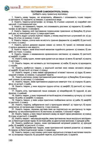 ---------------------------------- ТЕСТОВИМ САМОКОНТРОЛЬ ЗНАНЬ----------------------------------
(виберіть одну правильну відповідь)
1. Укажіть назву тварин, які вловлюють, вбивають і споживають інших тварин:
а) фітофаги; б) паразити; в) хижаки; г) кровосисні види.
2. Укажіть тварину-сапротрофа: а) гепард; б) стьожак широкий; в) скарабей свя­
щенний; г) колорадський жук.
3. Укажіть, як називають тварин, які споживають рослини: а) паразити; б) симбіо-
трофи; в) фітофаги; г) мікофаги.
4. Укажіть тварину, якій притаманне позакишкове травлення: а) беззубка; б) річко­
вий рак; в) печінковий сисун; г) павук-хрестовик.
5. Укажіть відділ шлунка жуйних тварин, у якому виділяється шлунковий сік: а) ру­
бець; б) сітка; в) книжка; г) сичуг.
6. Укажіть тварин, слина яких не містить травних ферментів: а) амфібії; б) рептилії;
в) птахи; г) ссавці.
7. Укажіть органи дихання водних комах: а) легені; б) трахеї; в) легеневі мішки;
г) органи дихання в них відсутні.
8. Укажіть тварин, яким властивий механізм подвійного дихання: а) комахи; б) ам­
фібії; в) птахи; г) ссавці.
9. Укажіть тварин з незамкненою кровоносною системою: а) комахи; б) рептилії;
в) амфібії; г) риби.
10. Укажіть назву судин, якими кров рухається до серця: а) вени; б) артерії; в) аорта;
г) капіляри.
11. Укажіть тварин, які належать до теплокровних: а) жаби; б) акули; в) крокодили;
г) голуби.
12. Укажіть хребетних тварин, у видільній системі яких немає сечового міхура:
а) амфібії; б) рептилії; в) птахи; г) ссавці.
13. Укажіть тварин, у яких немає сформованої м’язової тканини: а) гідра; б) вино­
градний слимак; в) комаха; г) дощовий черв'як.
14. Укажіть молюска, якому притаманний реактивний рух: а) беззубка; б) виноград­
ний слимак; в) кальмар; г) ставковик.
15. Укажіть тварин, яким притаманна радіальна симетрія тіла: а) страуси; б) дель­
фіни; в) актинії; г) жаби.
16. Укажіть тварин, у яких відсутня грудна клітка: а) амфібії; б) рептилії; в) птахи;
г) ссавці.
17. Укажіть м’яз, притаманний лише ссавцям: а) міжреберний; б) грудний; в) діа­
фрагма; г) шийний.
18. Укажіть тварин, у яких покривний епітелій виділяє хітиновмісну кутикулу: а) плоскі
черви; б) риби; в) амфібії; г) комахи.
19. Укажіть тварин, у яких шкіра практично позбавлена залоз: а) риби; б) амфібії;
в) рептилії; г) ссавці.
20. Укажіть тварину, забарвлення якої є прикладом мімікрії: а) тарантул; б) муха-
дзюрчалка; в) саламандра плямиста; г) жук сонечко.
21. Укажіть тварин, нервова система яких не поділяється на центральну та пери­
феричну: а) кишковопорожнинні; б) молюски; в) комахи; г) кільчасті черви.
22. Укажіть тварин, у яких півкулі великого мозку не вкриті сірою речовиною: а) ссавці;
б) птахи; в) рептилії; г) амфібії.
23. Укажіть тварин - мешканців водойм, яким притаманне лише внутрішнє запліднен­
ня: а) багатощетинкові черви; б) кісткові риби; в) двостулкові молюски; г) хрящові риби.
24. Укажіть хребетних тварин, яким притаманний непрямий розвиток: а) хрящові
риби; б) амфібії; в) рептилії; г) птахи.
25. Укажіть безхребетних тварин, яким притаманний прямий розвиток: а) комахи;
б) павуки; в) багатощетинкові черви; г) нематоди.
26. Укажіть тварин, у життєвому циклі яких чергуються статеве й нестатеве поколін­
ня: а) аскарида людська; б) дощовий черв'як; в) річковий рак; г) аурелія.
Т Е М П З ПРОЦЕСИЖИТТЄДІЯЛЬНОСТІ ТВАРИН
180
 