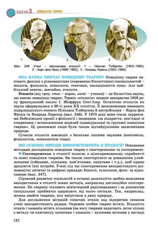 Мал. 246. Учені - засновники етології: 1 - Ніколас Тінберген (1903-1994);
2 - Карл фон Фріш (1886-1982); 3 - Конрад Лоренц (1903-1989)
ЯКА НАУКА ВИВЧАЄ ПОВЕДІНКУ ТВАРИН? Поведінку тварин ви­
вчають фахівці з різноманітних (переважно біологічних) спеціальностей -
зоологи, фізіологи, психологи, генетики, еволюціоністи тощо. Але най­
більший внесок, звичайно, етологів.
Етологія (від грец. етос - норов, логос - учення) - це біологічна наука,
що вивчає поведінку тварин. Термін «етологія» вперше використав 1859 ро­
ку французький зоолог І. Жоффруа Сент-Ілер. Остаточно етологія як
наука сформувалася в 30-ті роки XX століття. Її засновниками вважають
нідерландського вченого Ніколаса Тінбергена й австрійських - Карла фон
Фріша та Конрада Лоренца (мал. 246). У 1973 році вони стали лауреата­
ми Нобелівської премії з фізіології і медицини «за відкриття, пов’язані зі
створенням і встановленням моделей індивідуальної та групової поведінки
тварин». Ці дивовижні люди були також відчайдушними захисниками
природи.
Сучасна етологія взаємодіє з багатьма іншими науками (анатомією,
фізіологією, психологією тощо).
ЯКІ ОСНОВНІ МЕТОДИ ВИКОРИСТОВУЮТЬ В ЕТОЛОГІЇ? Основними
методами дослідження поведінки тварин є спостереження та експеримент.
• Спостереження в етології полягає в цілеспрямованому сприйнятті
та описі поведінки тварини. Ви також спостерігаєте за домашніми улюб­
ленцями (собаками, кішками, хом’ячками, папугами і т.д.), щоб краще
зрозуміти їхні потреби. Учені під час спостереження використовують різ­
номанітні оптичні та цифрові прилади: біноклі, телескопи, фото- та відео-
камери (мал. 247).
Стрімкий розвиток технологій в останні десятиліття зробив можливим
використання в етології нових методів, наприклад дистанційне спостере­
ження. На тварину чіпляють мініатюрний радіопередавач і за допомогою
спеціальних приймачів одержують від нього сигнали. Так, наприклад,
можна знайти тварину, яку випустили в дику природу.
Для дослідження міграцій співочих птахів над відкритим океаном
учені використовують радари. Окремих особин тварин мітять. Більшість
птахів і кажанів мітять кільцями (на ногу тварини надягають легке кільце
з металу чи пластику); копитних і хижаків - вушними мітками у вигляді
182
 
