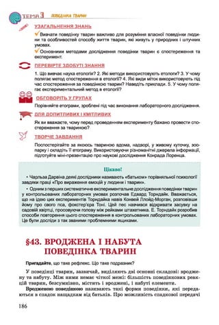 Т Е М Я З ПОВЕДІНКА ТВАРИН
І * "
УЗАГАЛЬНЕННЯ ЗНАНЬ
Вивчати поведінку тварин важливо для розуміння власної поведінки люди­
ни та особливостей способу життя тварин, які живуть у природних і штучних
умовах.
Основними методами дослідження поведінки тварин є спостереження та
експеримент.
ПЕРЕВІРТЕ ЗДОБУТІ ЗНАННЯ
1. Що вивчає наука етологія? 2. Які методи використовують етологи? 3. У чому
полягає метод спостереження в етології? 4. Які види міток використовують під
час спостереження за поведінкою тварин? Наведіть приклади. 5. У чому поля­
гає експериментальний метод в етології?
ОБГОВОРІТЬ У ГРУПАХ
Порівняйте етограми, зроблені під час виконання лабораторного дослідження.
ДЛЯ ДОПИТЛИВИХ І КМІТЛИВИХ
Як ви вважаєте, чому перед проведенням експерименту бажано провести спо­
стереження за твариною?
ТВОРЧЕ ЗАВДАННЯ
Поспостерігайте за якоюсь твариною вдома, надворі, у живому куточку, зоо­
парку і складіть її етограму. Використовуючи різноманітні джерела інформації,
підготуйте міні-презентацію про наукові дослідження Конрада Лоренца.
Цікаво!
• Чарльза Дарвіна деякі дослідники називають «батьком» порівняльної психології
завдяки праці «Про вираження емоцій у людини і тварин».
* Одним з перших систематичне експериментальне дослідження поведінки тварин
у контрольованих лабораторних умовах розпочав Едвард Торндайк. Вважається,
що на ідею цих експериментів Торндайка навів Конвей Ллойд-Морган, розповівши
йому про свого пса, фокстер’єра Тоні. Цей пес навчився відкривати засувку на
садовій хвіртці, просовуючи голову між рейками штахетника. Е. Торндайк розробив
способи повторення цього спостереження в контрольованих лабораторних умовах.
Це були досліди з так званими проблемними ящиками.
§43. ВРОДЖЕНА І НАБУТА
ПОВЕДІНКА ТВАРИН
Пригадайте, що таке рефлекс. Що таке подразник?
У поведінці тварин, зазвичай, виділяють дві основні складові: вродже­
ну та набуту. Між ними немає чіткої межі: більшість поведінкових реак­
цій тварин, безсумнівно, містить і вроджені, і набуті елементи.
Вродженою поведінкою називають такі форми поведінки, які переда­
ються в спадок нащадкам від батьків. Про можливість спадкової передачі
186
 