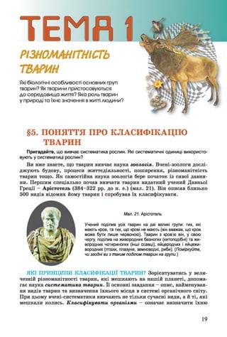 РІЗНОМАНІТНІСТЬ
ТВАРИН
Які біологічні особливості ОСНОВНИХ груп
тварин? Як тварини пристосовуються
до середовища життя? Яка роль тварин
у природі та їхнє значення вжитті людини?
§5. ПОНЯТТЯ ПРО КЛАСИФІКАЦІЮ
ТВАРИН
Пригадайте, що вивчає систематика рослин. Які систематичні одиниці використо­
вують у систематиці рослин?
Ви вже знаєте, що тварин вивчає наука зоологія. Вчені-зоологи дослі­
джують будову, процеси життєдіяльності, поширення, різноманітність
тварин тощо. Як самостійна наука зоологія бере початок із сивої давни­
ни. Першим спеціально почав вивчати тварин видатний учений Давньої
Греції - Арістотель (384-322 рр. до н. е.) (мал. 21). Він описав близько
500 видів відомих йому тварин і спробував їх класифікувати.
Мал. 21. Арістотель
Учений поділив усіх тварин на дві великі групи: тих, які
мають кров, та тих, що крові не мають (він вважав, що кров
може бути лише червоною). Тварин з кров’ю він, у свою
чергу, поділив на живородних безногих (китоподібні) та жи­
вородних чотириногих (інші ссавці), яйцеродних і яйцежи­
вородних (птахи, плазуни, земноводні, риби). (Поміркуйте,
чи згодні ви з таким поділом тварин на групи.)
ЯКІ ПРИНЦИПИ КЛАСИФІКАЦІЇ ТВАРИН? Зорієнтуватись у вели­
чезній різноманітності тварин, які мешкають на нашій планеті, допома­
гає наука систематика тварин. Її основні завдання - опис, найменуван­
ня видів тварин та визначення їхнього місця в системі органічного світу.
При цьому вчені-систематики вивчають не тільки сучасні види, а й ті, які
мешкали колись. Класифікувати організми - означає визначити їхню
19
 