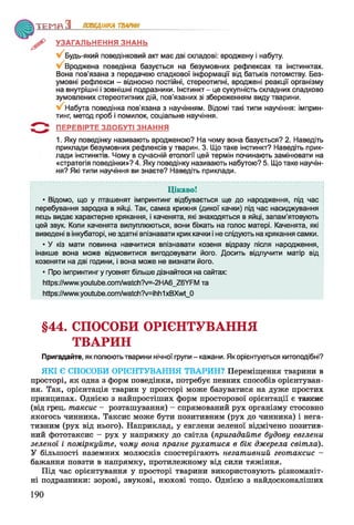 Т Е М П З ПОВЕДІНКА ТВАРИН
УЗАГАЛЬНЕННЯ ЗНАНЬ
Будь-який поведінковий акт має дві складові: вроджену і набуту.
Вроджена поведінка базується на безумовних рефлексах та інстинктах.
Вона пов’язана з передачею спадкової інформації від батьків потомству. Без­
умовні рефлекси - відносно постійні, стереотипні, вроджені реакції організму
на внутрішні і зовнішні подразники. Інстинкт - це сукупність складних спадково
зумовлених стереотипних дій, пов’язаних зі збереженням виду тварини.
Набута поведінка пов'язана з научінням. Відомі такі типи научіння: імприн-
тинг, метод проб і помилок, соціальне научіння.
ПЕРЕВІРТЕ ЗДОБУТІ ЗНАННЯ
1. Яку поведінку називають вродженою? На чому вона базується? 2. Наведіть
приклади безумовних рефлексів у тварин. 3. Що таке інстинкт? Наведіть прик­
лади інстинктів. Чому в сучасній етології цей термін починають замінювати на
«стратегія поведінки»? 4. Яку поведінку називають набутою? 5. Що таке научін­
ня? Які типи научіння ви знаєте? Наведіть приклади.
Цікаво!
• Відомо, що у пташенят імпринтинг відбувається ще до народження, під час
перебування зародка в яйці. Так, самка крижня (дикої качки) під час насиджування
яєць видає характерне крякання, і каченята, які знаходяться в яйці, запам’ятовують
цей звук. Коли каченята вилуплюються, вони біжать на голос матері. Каченята, які
виведені в інкубаторі, не здатні впізнавати крик качки і не слідують на крякання самки.
• У кіз мати повинна навчитися впізнавати козеня відразу після народження,
інакше вона може відмовитися вигодовувати його. Досить відлучити матір від
козеняти на дві години, і вона може не визнати його.
• Про імпринтинг у гусенят більше дізнайтеся на сайтах:
https://www.youtube.com/watch7v-2HA6_Z6YFM та
Ьйр8:/Ллллл/у.уоиІиЬе.сот^аІсЬ?у=іЬЬ1xBXwt_0
§44. СПОСОБИ ОРІЄНТУВАННЯ
ТВАРИН
Пригадайте, як полюють тварини нічної групи - кажани. Як орієнтуються китоподібні?
ЯКІ Є СПОСОБИ ОРІЄНТУВАННЯ ТВАРИН? Переміщення тварини в
просторі, як одна з форм поведінки, потребує певних способів орієнтуван­
ня. Так, орієнтація тварин у просторі може базуватися на дуже простих
принципах. Однією з найпростіших форм просторової орієнтації є таксис
(від грец. т акси с - розташування) - спрямований рух організму стосовно
якогось чинника. Таксис може бути позитивним (рух до чинника) і нега­
тивним (рух від нього). Наприклад, у евглени зеленої відмічено позитив­
ний фототаксис - рух у напрямку до світла (пригадайт е будову евглени
зеленої і п о м ір куй т е, чом у вона прагне р у х а т и с я в б ік дж ерел а св іт л а).
У більшості наземних молюсків спостерігають н егат и в ни й геот аксис -
бажання повзти в напрямку, протилежному від сили тяжіння.
Під час орієнтування у просторі тварини використовують різноманіт­
ні подразники: зорові, звукові, нюхові тощо. Однією з найдосконаліших
190
 