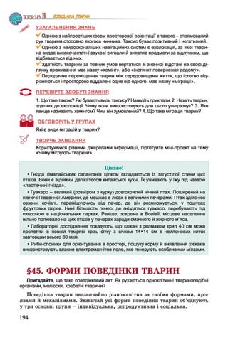 Т Е М П З ПОВЕДІНКА ТВАРИН
УЗАГАЛЬНЕННЯ ЗНАНЬ
Однією з найпростіших форм просторової орієнтації є таксис - спрямований
рух тварини стосовно якогось чинника. Таксис буває позитивний і негативний.
Однією з найдосконаліших навігаційних систем є ехолокація, за якої твари­
на видає високочастотні звукові сигнали й виявляє предмети за відлунням, що
відбивається від них.
Здатність тварини за певних умов вертатися зі значної відстані на свою ді­
лянку проживання має назву «хомінг», або «інстинкт повернення додому».
Періодичне переміщення тварин між середовищами життя, що істотно від­
різняються і просторово віддалені одне від одного, має назву «міграції».
ПЕРЕВІРТЕ ЗДОБУТІ ЗНАННЯ
1. Що таке таксис? Які бувають види таксису? Наведіть приклади. 2. Назвіть тварин,
здатних до ехолокації. Чому вони використовують для цього ультразвук? 3. Яке
явище називають хомінгом? Чим він зумовлений? 4. Що таке міграція тварин?
ОБГОВОРІТЬ У ГРУПАХ
Які є види міграцій у тварин?
ТВОРЧЕ ЗАВДАННЯ
Користуючися різними джерелами інформації, підготуйте міні-проект на тему
«Чому мігрують тварини».
Цікаво!
* Гнізда гімалайських саланганів цілком складаються із загустілої слини цих
птахів. Вони є відомим делікатесом китайської кухні. їх уживають у їжу під назвою
«ластівчині гнізда».
* Гуахаро - великий (розміром з курку) довгокрилий нічний птах. Поширений на
півночі Південної Америки, де мешкає в лісах з великими печерами. Птах здійснює
сезонні кочівлі, переміщуючись від печер, де він розмножується, у пошуках
фруктових дерев. Нині більшість печер, де гніздяться гуахаро, перебувають під
охороною в національних парках. Раніше, зокрема в Болівії, місцеве населення
вільно полювало на цих птахів у печерах заради смачного й жирного м’яса.
* Лабораторні дослідження показують, що кажан з розмахом крил 40 см може
пролетіти в повній темряві крізь сітку 3 ВІЧКОМ 14x14 см з нейлонових ниток
завтовшки всього 80 мкм.
* Риби-слоники для орієнтування в просторі, пошуку корму й виявлення хижаків
використовують власне електромагнітне поле, яке генерують особливими м’язами.
§45. ФОРМИ ПОВЕДІНКИ ТВАРИН
Пригадайте, що таке поведінковий акт. Як рухаються одноклітинні твариноподібні
організми, молюски, хребетні тварини?
Поведінка тварин надзвичайно різноманітна за своїми формами, про­
явами й механізмами. Зазвичай усі форми поведінки тварин об’єднують
у три основні групи - індивідуальна, репродуктивна і соціальна.
 