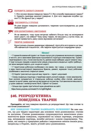 §46. РЕПРОДУКТИВНА ПОВЕДІНКА ТВАРИН
ПЕРЕВІРТЕ ЗДОБУТІ ЗНАННЯ
1. Які є основні форми поведінки тварин? 2. Які є способи пересування тварин?
3. Наведіть приклади захисної поведінки. 4. Для чого тваринам потрібен гру-
мінг? 5. Які функції гри у тварин?
ОБГОВОРІТЬ У ГРУПАХ
Як різні форми поведінки допомагають тваринам пристосовуватись до умов
середовища?
ДЛЯ ДОПИТЛИВИХ І КМІТЛИВИХ
о
Як ви вважаєте, чому кішка витрачає набагато більше часу на вилизування
своєї шерсті, ніж собака? Чому самці тварин, які мешкають у густих лісах, за­
звичай привертають увагу самки звуковими сигналами?
ТВОРЧЕ ЗАВДАННЯ
Користуючись різними джерелами інформації, підготуйте міні-проекти на теми:
«Як навчаються пташенята», «Як тварини користуються знаряддями праці».
Ц ікаво!
• У приматів взаємний грумінг не тільки слугує для утримання волосяного покриву
в чистоті, але є важливим фактором підтримання структури співтовариства. Грумінг
перетворився в них у тонке мистецтво й у деяких видів забирає щодня чимало часу.
У лорі та інших лемурів з нижніх іклів і різців утворилися спеціальні «зубні гребінці»,
які вони використовують для чищення шерсті.
• У термітниках робочими особинами є як самки, так і самці, у соціальних комах
з ряду перетинчастокрилі (медоносна бджола, джмелі, мурашки тощо) робочими
особинами є виключно стерильні самки.
• В Україні трапляється єдиний вид термітів - терміт шкідливий.
• Схожу соціальну структуру з термітами мають колонії ссавців - голих землекопів,
їхня колонія складається зі стерильних робочих особин обох статей, декількох
самців та однієї самки, здатних до відтворення потомства. Голі землекопи мешкають
у сухих саванах і напівпустелях Кенії, Ефіопії та Сомалі.
• Більше про грумінг сірої м’ясної мухи дізнайтеся на сайті:
Ийрв://«ллллуоиІиЬе.сот/л/аІсІі?у=іШдВНОдВхО
§46. РЕПРОДУКТИВНА
ПОВЕДІНКА ТВАРИН
Пригадайте, які типи поведінки відносять до репродуктивної. Що таке статеве та
нестатеве розмноження?
ЯКУ ПОВЕДІНКУ ТВАРИН НАЗИВАЮТЬ ШЛЮБНОЮ? Ви вже зна­
єте, що для тварин характерні два основних типи розмноження: статеве
та нестатеве. Статеве розмноження супроводжується винятковою різно­
манітністю форм поведінки, спрямованої на пошук партнера, утворення
пар, впізнавання партнера, шлюбні ритуали і власне спаровування. Тва­
рини, які живуть у природних районах з вираженою зміною сезонів року,
наприклад в Україні, мають річний цикл розмноження.
199
 
