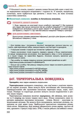 У більшості птахів, ссавців і деяких комах батьки (або один з них) піс­
ля народження нащадків охороняють і годують їх. У ссавців, наприклад
копитних, мати турбується про дитинча і після того, як воно починає
самостійно живитися.
Ф Біологічний словничок: шлюбна та батьківська поведінка.
ПЕРЕВІРТЕ ЗДОБУТІ ЗНАННЯ
1. Яким тваринам не властивий пошук шлюбного партнера? 2. Яке значення
для тварин має процес залицяння під час шлюбної поведінки? 3. У якій формі
відбуваються залицяння у різних видів тварин? 4. Які форми шлюбних відно­
син бувають у тварин? 5. Що таке батьківська поведінка? Наведіть приклади.
ТЕМП З ПОВЕДІНКА ТВАРИН__________
ДЛЯ ДОПИТЛИВИХ І КМІТЛИВИХ
Користуючись різними джерелами інформації, дослідіть різні форми шлюбної і
батьківської поведінки у птахів.
Ц ікаво!
• Для підігріву яєць і підтримання постійної температури, рослинні рештки, що
гниють, крім королівської кобри, використовують сміттєві кури та крокодили.
• У морських коників і страусів про потомство турбуються самці.
• Самки альтанкових птахів віддають перевагу самцям з більш симетричними
та краще прикрашеними альтанками. Але відкладають яйця, а потім висиджують
їх в інших гніздах, які самостійно будують. Альтанки слугують виключно для
приваблювання самок.
• Про шлюбну та гніздову поведінку колючки триголкової дізнайтеся на сайті
https://www.youtube.com/watch?v=cBX8hWuiHTk
• Більше про шлюбну і батьківську поведінку різних тварин ви можете дізнатися з
таких Інтернет-сайтів:
https://www.youtube.com/watch?у=Л/7(32пл/І^оро
https://www.youtube.com/watch?у=0сСР4_Р*8(3&л/
https://www.youtube.com/watch?v=uGZwZlcCnDE
§47. ТЕРИТОРІАЛЬНА ПОВЕДІНКА
Пригадайте, яких тварин називають соціальними.
Територіальною називають поведінку, яка пов’язана з поділом терито­
рії на окремі ділянки. Вони можуть бути постійними або тимчасовими,
індивідуальними або груповими (загальна територія стада, зграї, сім’ї
тощо). Розміри та структура ділянок можуть сильно відрізнятися в різ­
них видів тварин.
Територіальна поведінка включає маркування, або мічення, меж ділян­
ки та її охорону від інших тварин свого виду. Птахи позначають свою те­
риторію переважно звуковими сигналами - співом. Котячі - пахучими та
візуальними мітками. Це можуть бути екскременти, витоптані ділянки, по­
дряпини на корі дерев тощо. Здебільшого трапляється поєднання різних
типів міток. Наприклад, бурі ведмеді обприскують сечею дерева, труться об
них, дряпають і гризуть кору (мал. 279), а також роблять заглибини в землі.
202
 