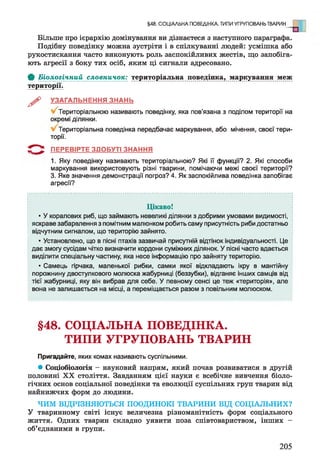 Більше про ієрархію домінування ви дізнаєтеся з наступного параграфа.
Подібну поведінку можна зустріти і в спілкуванні людей: усмішка або
рукостискання часто виконують роль заспокійливих жестів, що запобіга­
ють агресії з боку тих осіб, яким ці сигнали адресовано.
ф Біологічний словничок: територіальна поведінка, маркування меж
території.
^ УЗАГАЛЬНЕННЯ ЗНАНЬ
Територіальною називають поведінку, яка пов’язана з поділом території на
окремі ділянки.
Територіальна поведінка передбачає маркування, або мічення, своєї тери­
торії.
5 * ^ ПЕРЕВІРТЕ ЗДОБУТІ ЗНАННЯ
1. Яку поведінку називають територіальною? Які її функції? 2. Які способи
маркування використовують різні тварини, помічаючи межі своєї території?
3. Яке значення демонстрації погроз? 4. Як заспокійлива поведінка запобігає
агресії?
§48. СОЦІАЛЬНА ПОВЕДІНКА. ТИПИ УГРУПОВАНЬ ТВАРИН
Цікаво!
• У коралових риб, що займають невеликі ділянки з добрими умовами видимості,
яскраве забарвлення з помітним малюнком робить саму присутність риби достатньо
відчутним сигналом, що територію зайнято.
• Установлено, що в пісні птахів зазвичай присутній відтінок індивідуальності. Це
дає змогу сусідам чітко визначити кордони суміжних ділянок. У пісні часто вдається
виділити спеціальну частину, яка несе інформацію про зайняту територію.
• Самець гірчака, маленької рибки, самки якої відкладають ікру в мантійну
порожнину двостулкового молюска жабурниці (беззубки), відганяє інших самців від
тієї жабурниці, яку він вибрав для себе. У певному сенсі це теж «територія», але
вона не залишається на місці, а переміщається разом з повільним молюском.
§48. СОЦІАЛЬНА ПОВЕДІНКА.
ТИПИ УГРУПОВАНЬ ТВАРИН
Пригадайте, яких комах називають суспільними.
* Соціобіологія - науковий напрям, який почав розвиватися в другій
половині XX століття. Завданням цієї науки є всебічне вивчення біоло­
гічних основ соціальної поведінки та еволюції суспільних груп тварин від
найнижчих форм до людини.
ЧИМ ВІДРІЗНЯЮТЬСЯ ПООДИНОКІ ТВАРИНИ ВІД СОЦІАЛЬНИХ?
У тваринному світі існує величезна різноманітність форм соціального
життя. Одних тварин складно уявити поза співтовариством, інших -
об’єднаними в групи.
205
 