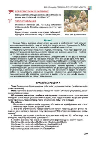 I * -
&
Цікаво!
• Конрад Лоренц висловив цікаву думку, що саме в особистісному типі спільнот
можлива справжня агресія, тому що вона ґрунтується на понятті «адресності». Тобто
«з’ясовувати стосунки» можуть тільки особисто знайомі члени соціуму.
• Особистісні угруповання відмічені в пустельних мокриць. У них пари формуються в
результаті тривалих конфліктів, але потім, торкаючися вусиками до шипиків і горбиків
на тілі партнера, рачки впізнають один одного.
• Уперше ієрархію описав норвезький учений Шйепдрупп-Еббе в 1924 році на прикладі
порядку клювання в курей під час годівлі. Першою клює їжу альфа-курка, бета-курка -
другою іт.д. Порушення порядку клювання (наприклад, спроба курки нижчого рангу клювати
зерно раніше від курки більш високого рангу) припиняються ударом у голову або тулуб.
• Гієноподібні собаки (африканські дикі пси) живуть і полюють зграями з 7-15 особин.
Зграя складається з домінантної пари й потомства альфа-самки; усі самці підкорюються
альфа-самцю, а всі самки - альфа-самці. Під час встановлення ієрархії гієноподібні
собаки не влаштовують агресивних поєдинків, обмежуються демонстраціями поз
підпорядкування або лідерства; винятком є рідкісні сутички між альфа-самкою і
нижчими самками під час періоду розмноження.
------------------------------------------ ПРАКТИЧНА РОБОТА 7 -------------------------------------------
Тема: Визначення форм поведінки (або типів угруповань) тварин (за відеоматеріа-
лами чи описом)
Мета: навчитися визначати форми поведінки тварин (або типи угруповань), аналі­
зуючи відеоматеріали.
Обладнання, матеріали та об’єкти дослідження: відеоматеріали з фрагментами
поведінки різних форм (кішка вилизує шерсть, птах годує пташенят тощо) або різних
типів угруповань тварин (прайд левів, зграя вовків, табун оленів тощо).
Хід роботи
1. Перегляньте запропоновані в підручнику або вчителем відеофрагменти чи описи.
2. Визначте види тварин, зображені в них.
3. Визначте спрямованість поведінкового акту кожної тварини; до якої форми по­
ведінки вони належать (до якого типу угруповання)? Які зв'язки між тваринами в угру­
пованні?
4. Визначте, досліджена поведінка є вродженою чи набутою. Що забезпечує така
поведінка тварині (тваринам в угрупованні)?
5. Зробіть висновки про значення розглянутих форм поведінки в житті тварин.
http://www.bbc.co.Uk/nature/life/Common_Kingfisher#p00thd4k
http://www.bbc.co.Uk/nature/life/Basking_shark#p00dhlm2
http://www.bbc.co.Uk/nature/life/Crab_spider#p003lcv1
Ьирз:/ЛллллллуоиІиЬе.сотЛл/аІсІі?у=ЗиІеаРМХУеО
§48. СОЦІАЛЬНА ПОВЕДІНКА. ТИПИ УГРУПОВАНЬ ТВАРИН
ДЛЯ ДОПИТЛИВИХ І КМІТЛИВИХ
Які переваги має поодинокий спосіб ж и т т я ? Які пе­
реваги має соціальний спосіб ж и т т я ?
ТВОРЧЕ ЗАВДАННЯ
Розгляньте малюнок 288. На ньому зображено
зграю павіанів. Опишіть соціальну структуру цих
тварин.
Користуючись різними джерелами інформації,
підготуйте міні-проекг на тему «Спільноти тварин». Мал. 288. Зграя павіанів
209
 