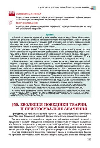 § 50. ЕВОЛЮЦІЯ ПОВЕДІНКИ ТВАРИН, ППРИСТОСУВАЛЬНЕ ЗНАЧЕННЯ
о
ОБГОВОРІТЬ У ГРУПАХ
Користуючись власним досвідом та інформацією, одержаною з різних джерел,
поділіться прикладами різних видів комунікації тварин.
ТВОРЧЕ ЗАВДАННЯ
Користуючись різними джерелами інформації, підготуйте міні-проект на тему
«Як спілкуються тварини».
Цікаво!
• Більшість сигналів однакові у всіх особин одного виду. Вони більш-менш
постійні за формою і зрозумілі «співрозмовникам» без підготовки. Знання багатьох
сигналів тварини отримують у спадок. Щоб з'ясувати, які сигнали тварина вивчає
від оточуючих, а які становлять частину її спадкового багажу, використовують метод
виховування тварин в ізоляції від інших тварин.
• У різних рас медоносної бджоли «мертва зона», приліт з якої у вулик супрово­
джується виключно круговим танцем, розташована в колі діаметром від 20 до 170 м.
Крім того, у бджіл з різних місцевостей неоднаковий виляючий танець. Так, один і
той самий елемент цього танцю, який позначає відстань до їжі, приблизно 75 м у
німецької бджоли, в італійської - близько 25 м і всього 5 м у бджоли з Єгипту.
• Шимпанзе Уошо вирощували в умовах, схожих на умови, у яких виховують дітей
людини. Гарднери під час спілкування з Уошо намагалися використовувати
виключно мову жестів, щоб створити найбільш комфортні умови для вивчення мови.
Через кілька років експерименту вчені помітили, що Уошо вивчала нові жести не
тільки під час спеціалізованого навчання, а й спостерігаючи за людьми. Більше того,
вони звернули увагу на те, що негайна винагорода перешкоджає навчанню і відволікає
шимпанзе. Щоб жест вважався засвоєним, Уошо мала використати його самостійно
доречним чином протягом 14 послідовних днів. Коли в Уошо народилося дитинча, то
воно почало вчитися жестів, спостерігаючи не за людьми, а за іншими мавпами, при
цьому Уошо допомагала йому правильно показувати руками жести-символи.
• Експеримент із жако Алекс: https://www.youtube.com/watch?v=vXoTaZotdHg
• Жако Алекс у телешоу: https://www.youtube.com/watch?v=eawfoMHyUHQ
• Горила Коко розмовляє мовою жестів з дослідниками: https://www.youtube.com/
watch?v=scu8ZU1HyNw&list=PL1А134E945CDBC2D7https://www.youtube.com/chan-
nel/UCIbB3T1q32FQ2SoDh08xi_Q
§50. ЕВОЛЮЦІЯ ПОВЕДІНКИ ТВАРИН,
її ПРИСТОСУВАЛЬНЕ ЗНАЧЕННЯ
Пригадайте, що таке хомінг. Що таке научіння? Що таке вроджена та набута пове­
дінка? Що таке безумовний рефлекс? Що таке діяльність за допомогою знарядь?
Ви вже знаєте, що поведінка тварин має дві взаємопов’язані складові -
вроджену і набуту. Вроджена поведінка передається у спадок нащадкам
від батьків і переважає у тварин простішої організації, таких як кишко­
вопорожнинні, кільчасті черви та інші. До такої поведінки належить за­
хисна реакція гідри, коли її тіло різко скорочується під дією подразника.
Під час історичного розвитку (еволюції) разом з ускладненням будови
та процесів життєдіяльності тварин набута поведінка починає відігравати
215
 