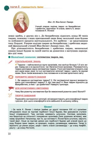 ТЕМЯ 1________________
Мал. 25. Жан-Батист Ламарк
Учений уперше поділив тварин на безхребетних
і хребетних, виділивши 16 класів, замість 6, запро­
понованих К. Ліннеєм
немає хребта, у других він є. До безхребетних відносять понад ЗО типів
тварин, кожному з яких притаманний лише йому загальний план будови
та особливості процесів життєдіяльності. Усі хребетні - це представники
типу Хордові. Уперше поділив тварин на безхребетних і хребетних видат­
ний французький учений Жан-Батист Ламарк (мал. 25).
Про різноманітність безхребетних і хребетних тварин, визначальні
ознаки їхньої будови та спосіб життя ви дізнаєтеся з наступних парагра­
фів цієї теми.
Ф Біологічний словничок: систематика тварин, вцд.
^ УЗАГАЛЬНЕННЯ ЗНАНЬ
Тварини - найчисленніша група організмів, яка налічує близько 1,5 млн ви­
дів. Серед них є як одноклітинні, так і багатоклітинні організми. Різноманітність
тварин досліджує наука систематика тварин. Учені-систематики описують нові
для науки види, роди та інші систематичні категорії тварин і дають їм наукові
назви. Вони також визначають їхнє положення в системі органічного світу.
5 " *^ ПЕРЕВІРТЕ ЗДОБУТІ ЗНАННЯ
1. Які завдання систематики тварин? 2. Які систематичні одиниці використо­
вують для класифікації тварин? 3. Що таке вид? 4. Яких тварин відносять до
безхребетних, а яких - до хребетних? Наведіть приклади.
ДЛЯ ДОПИТЛИВИХ І КМІТЛИВИХ
Чому без розвитку систематики був би неможливий розвиток самої біології?
ТВОРЧЕ ЗАВДАННЯ
Порівняйте систематичні категорії, які використовують для класифікації тварин
і рослин. Для цього класифікуйте кота свійського й шипшину собачу.
Цікаво!
* За часів К. Ліннея і пізніше (майже до другої половини XIX ст.) організми
об'єднували лише на підставі подібності їхньої будови, без урахування ступеня
їхньої спорідненості. Таку систему називають штучною. Система організмів,
яка базується на спільності походження організмів (їхніх родинних зв’язках), має
назву природної. Наприклад, про те, що система К. Ліннея була штучною, свідчить
такий факт. Лише на підставі деяких рис подібності будови цей учений відніс до
роду Ящірка таких тварин, як крокодил, ящірка, саламандра, хамелеон. Тепер їх
відносять до різних родин, рядів і навіть класів (саламандру - до класу Амфібії,
решту - до класу Рептилії).
22
 