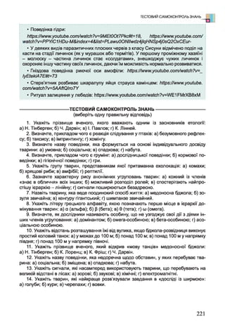• Поведінка гідри:
ЬіІр8://лмт.уоиіиЬе.сот/маісІі?/=9МЕЮОі7Ркс#і=18, https://www.youtube.com/ І
watch?v=PPYiC1HDu-M&inclex=4&list=PLawu0ONIIwdz4jlqHNSp4j0sQ2OxCEur-
• У деяких видів паразитичних плоских червів з класу Сисуни відмічено поділ на
касти на стадії личинок (як у мурашок або термітів). У першому проміжному хазяїні
- молюску - частина личинок стає «солдатами», знешкоджує чужих личинок і
охороняє іншу частину своїх личинок, даючи їм можливість нормально розвиватися.
• Гніздова поведінка риючої оси амофіли: https://www.youtube.com/watch?v=_
ІуЕіекіА7ЕШ=73
• Стерв’ятник розбиває шкаралупу яйця страуса камінцем: ЬИр8:/Атт.уоиіиЬе.
сотАмаісЬ?/=5ААйОІго7У
• Ритуал залицяння у лебедів: Іійр8://ллллллyoutube.com/watch?у=Л/Е1РМгХВ8хМ
---------------------------------- ТЕСТОВИЙ САМОКОНТРОЛЬ ЗНАНЬ----------------------------------
(виберіть одну правильну відповідь)
1. Укажіть прізвище вченого, якого вважають одним із засновників етології:
а) Н. Тінберген; б) Ч. Дарвін; в) І. Павлов; г) К. Лінней.
2. Визначте, прикладом чого є реакція слідування у птахів: а) безумовного рефлек­
су; б) таксису; в) імпринтингу; г) хомінгу.
3. Визначте назву поведінки, яка формується на основі індивідуального досвіду
тварини: а) умовна; б) соціальна; в) спадкова; г) набута.
4. Визначте, прикладом чого є грумінг: а) дослідницької поведінки; б) кормової по­
ведінки; в) гігієнічної поведінки; г) гри.
5. Укажіть групу тварин, представникам якої притаманна ехолокація: а) комахи;
б) хрящові риби; в) амфібії; г) рептилії.
6. Зазначте характерну рису анонімних угруповань тварин: а) кожний із членів
«знає в обличчя» всіх інших; б) можливий розподіл ролей; в) спостерігають найпро­
стішу ієрархію - лінійну; г) сигнали поширюються безадресно.
7. Назвіть тварину, яка веде поодинокий спосіб життя: а) медоносна бджола; б) зо­
зуля звичайна; в) кенгуру гігантський; г) шимпанзе звичайний.
8. Укажіть літеру грецького алфавіту, якою позначають перше місце в ієрархії до­
мінування тварин: а) а (альфа); б) (З(бета); в) 0 (тета); г) ш (омега).
9. Визначте, як дослідники називають особину, що не узгоджує свої дії з діями ін­
ших членів угруповання: а) домінантом; б) омега-особиною; в) бета-особиною; г) асо­
ціальною особиною.
10. Укажіть відстань розташування їжі від вулика, якщо бджола-розвідниця виконує
простий коловий танок: а) у межах до 100 м; б) понад 100 м; в) понад 100 м у напрямку
півдня; г) понад 100 м у напрямку півночі.
11. Укажіть прізвище вченого, який відкрив «мову танців» медоносної бджоли:
а) Н. Тінберген; б) К. Лоренц; в) К. Фріш; г) Ч. Дарвін.
12. Укажіть назву поведінки, яка недоречна щодо обставин, у яких перебуває тва­
рина: а) соціальна; б) зміщена; в) спадкова; г) набута.
13. Укажіть сигнали, які насамперед використовують тварини, що перебувають на
великій відстані в лісах: а) зорові; б) звукові; в) хімічні; г) електромагнітні.
14. Укажіть тварин, які найкраще розв'язували завдання в «досліді із ширмою»:
а) голуби; б) кури; в) черепахи; г) вовки.
ТЕСТОВИЙ САМОКОНТРОЛЬ ЗНАНЬ о
221
 