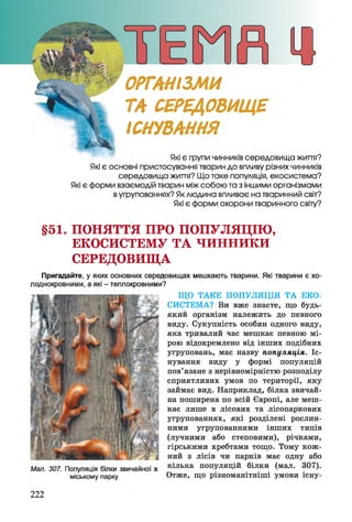 Які є групи чинників середовища життя?
Які є основні пристосування тварин до впливу різних чинників
середовища життя? Що таке популяція, екосистема?
Які є форми взаємодій тварин між собою та з іншими організмами
вугрупованнях? Яклюдина впливає на тваринний світ?
Які є форми охорони тваринного світу?
ОРГАНІЗМИ
ТА СЕРЕДОВИЩЕ
ІСНУВАННЯ
§51. ПОНЯТТЯ ПРО ПОПУЛЯЦІЮ,
ЕКОСИСТЕМУ ТА ч и н н и к и
СЕРЕДОВИЩА
Пригадайте, у яких основних середовищах мешкають тварини. Які тварини є хо­
лоднокровними, а які - теплокровними?
ЩО ТАКЕ ПОПУЛЯЦІЯ ТА ЕКО­
СИСТЕМА? Ви вже знаєте, що будь-
який організм належить до певного
виду. Сукупність особин одного виду,
яка тривалий час мешкає певною мі­
рою відокремлено від інших подібних
угруповань, має назву популяція. Іс­
нування виду у формі популяцій
пов’язане з нерівномірністю розподілу
сприятливих умов по території, яку
займає вид. Наприклад, білка звичай­
на поширена по всій Європі, але меш­
кає лише в лісових та лісопаркових
угрупованнях, які розділені рослин­
ними угрупованнями інших типів
(лучними або степовими), річками,
гірськими хребтами тощо. Тому кож­
ний з лісів чи парків має одну або
Мал. 307. Популяція білки звичайної в кілька популяцій білки (мал. 307).
міському парку Отже, що різноманітніші умови існу-
222
 