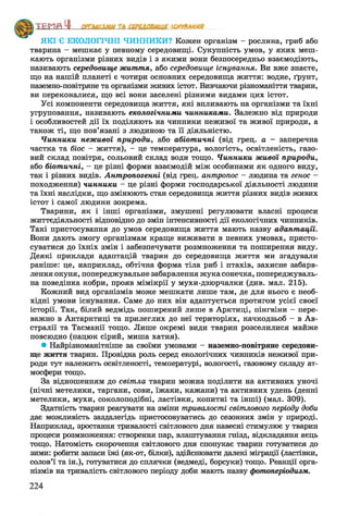 ’Е П Я Щ___________________________ ЧЯ
ЯКІ Є ЕКОЛОГІЧНІ ЧИННИКИ? Кожен організм - рослина, гриб або
тварина - мешкає у певному середовищі. Сукупність умов, у яких меш­
кають організми різних видів і з якими вони безпосередньо взаємодіють,
називають середовище життя, або середовище існування. Ви вже знаєте,
що на нашій планеті є чотири основних середовища життя: водне, ґрунт,
наземно-повітряне та організми живих істот. Вивчаючи різноманіття тварин,
ви переконалися, що всі вони заселені різними видами цих істот.
Усі компоненти середовища життя, які впливають на організми та їхні
угруповання, називають екологічними чинниками. Залежно від природи
і особливостей дії їх поділяють на чинники неживої та живої природи, а
також ті, що пов’язані з людиною та її діяльністю.
Чинники неживої природи, або абіотичні (від грец. а - заперечна
частка та біос - життя), - це температура, вологість, освітленість, газо­
вий склад повітря, сольовий склад води тощо. Чинники живаіі природи,
або біотичні, - це різні форми взаємодій між особинами як одного виду,
так і різних видів. Антропогенні (від грец. антропос - людина та генос -
походження) чинники - це різні форми господарської діяльності людини
та їхні наслідки, що змінюють стан середовища життя різних видів живих
істот і самої людини зокрема.
Тварини, як і інші організми, змушені регулювати власні процеси
життєдіяльності відповідно до змін інтенсивності дії екологічних чинників.
Такі пристосування до умов середовища життя мають назву адаптації.
Вони дають змогу організмам краще виживати в певних умовах, присто­
суватися до їхніх змін і забезпечувати розмноження та поширення виду.
Деякі приклади адаптацій тварин до середовища життя ми згадували
раніше: це, наприклад, обтічна форма тіла риб і птахів, захисне забарв­
лення окуня, попереджувальне забарвлення жука сонечка, попереджуваль­
на поведінка кобри, прояв мімікрії у мухи-дзюрчалки (див. мал. 215).
Кожний вид організмів може мешкати лише там, де для нього є необ­
хідні умови існування. Саме до них він адаптується протягом усієї своєї
історії. Так, білий ведмідь поширений лише в Арктиці, пінгвіни —пере­
важно в Антарктиці та прилеглих до неї територіях, качкодзьоб - в Ав­
стралії та Тасманії тощо. Лише окремі види тварин розселилися майже
повсюдно (пацюк сірий, миша хатня).
• Найрізноманітніше за своїми умовами - наземно-повітряне середови­
ще життя тварин. Провідна роль серед екологічних чинників неживої при­
роди тут належить освітленості, температурі, вологості, газовому складу ат­
мосфери тощо.
За відношенням до світла тварин можна поділити на активних уночі
(нічні метелики, таргани, сови, їжаки, кажани) та активних удень (денні
метелики, мухи, соколоподібні, ластівки, копитні та інші) (мал. 309).
Здатність тварин реагувати на зміни тривалості світлового періоду доби
дає можливість заздалегідь пристосовуватись до сезонних змін у природі.
Наприклад, зростання тривалості світлового дня навесні стимулює у тварин
процеси розмноження: створення пар, влаштування гнізд, відкладання яєць
тощо. Натомість скорочення світлового дня спонукає тварин готуватися до
зими: робити запаси їжі (як-от, білки), здійснювати далекі міграції (ластівки,
солов’ї та ін.), готуватися до сплячки (ведмеді, борсуки) тощо. Реакції орга­
нізмів на тривалість світлового періоду доби мають назву фотоперіодизм.
 