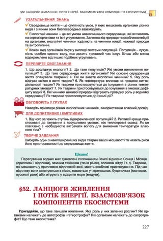 §52. ЛАНЦЮГИ ЖИВЛЕННЯ І ПОТІК ЕНЕРГІЇ. ВЗАЄМОЗВ'ЯЗОК КОМПОНЕНТІВ ЕКОСИСТЕМИ
Р УЗАГАЛЬНЕННЯ ЗНАНЬ
Середовище життя - це сукупність умов, у яких мешкають організми різних
видів і з якими вони безпосередньо взаємодіють.
Екологічні чинники - це всі умови навколишнього середовища, які впливають
на окремі організми та їхні угруповання. Залежно від природи та особливостей дії
на організми, екологічні чинники поділяють на чинники живої, неживої природи
та антропогенні.
Кожен вид організмів існує у вигляді системи популяцій. Популяція - сукуп­
ність особин одного виду, яка досить тривалий час існує більш або менш
відокремлено від інших подібних угруповань.
ПЕРЕВІРТЕ СВОЇ ЗНАННЯ
1. Що досліджує екологія? 2. Що таке популяція? Які умови виникнення по­
пуляцій? 3. Що таке середовище життя організмів? Які основні середовища
життя опанували тварини? 4. Які ви знаєте екологічні чинники? 5. Яку роль
відіграє світло в житті тварин? 6. Як температура впливає на процеси життє­
діяльності тварин? Як тварини пристосовуються до існування в різних темпе­
ратурних умовах? 7. Як тварини пристосовуються до існування в умовах дефі­
циту води? 8. Які чинники неживої природи відіграють провідну роль у водному
середовищі? Як тварини пристосовуються до їхньої дії?
ОБГОВОРІТЬ У ГРУПАХ
Наведіть приклади різних екологічних чинників, використавши власний досвід.
ДЛЯ ДОПИТЛИВИХ І КМІТЛИВИХ
1. Від чого залежить ступінь відокремленості популяцій? 2. Рептилії краще при­
стосовані до існування в посушливих умовах, ніж теплокровні ссавці. Як це
пов'язано з необхідністю витрачати вологу для зниження температури влас­
ного тіла?
ТВОРЧЕ ЗАВДАННЯ
Виберіть один з найпоширеніших видів тварин вашої місцевості та назвіть риси
його пристосованості до середовища життя.
Цікаво!
Пересування водних мас зумовлені положенням Землі відносно Сонця і Місяця
(припливи і відпливи), земним тяжінням (течія річок), впливом вітру і т. д. Тварини,
які мешкають у припливно-відпливній зоні, мають особливі пристосування. Під час
відпливу вони закопуються в пісок, ховаються у черепашках, будиночках (молюски,
вусоногі раки) або мігрують у відкрите море (медузи).
§52. ЛАНЦЮГИ ЖИВЛЕННЯ
І ПОТІК ЕНЕРГІЇ. ВЗАЄМОЗВ’ЯЗОК
КОМПОНЕНТІВ ЕКОСИСТЕМИ
Пригадайте, що таке ланцюги живлення. Яка роль у них зелених рослин? Які ор­
ганізми належать до автотрофів і гетеротрофів? Які організми належать до сапротро-
фів? Що таке екосистема?
227
 