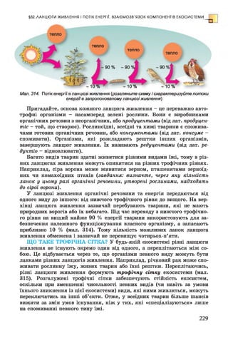 §52. ЛАН Ц Ю ГИ ЖИВЛЕННЯ І ПОТІК ЕНЕРГІЇ. В ЗА Є М О ЗВ 'Я ЗО К КОМПОНЕНТІВ ЕКО СИСТЕМ И
тепло
тепло
тепло
^ ~ Ю % ' - 1 0 % - 1 0 %
Мал. 314. Потік енергії в ланцюзі живлення {розгляньте схему і схарактеризуйте потоки
енергії в запропонованомуланцюзіживлення)
Пригадайте, основа кожного ланцюга живлення - це переважно авто­
трофні організми - насамперед зелені рослини. Вони є виробниками
органічних речовин з неорганічних, або продуцентами (від лат. продуцен­
тів - той, що створює). Рослиноїдні, всеїдні та хижі тварини є спожива­
чами готових органічних речовин, або консументами (від лат. консуме -
споживати). Організми, які розкладають рештки інших організмів,
завершують ланцюг живлення. їх називають редуцентами (від лат. ре-
дуктіо - відновлювати).
Багато видів тварин здатні живитися різними видами їжі, тому в різ­
них ланцюгах живлення можуть опинятися на різних трофічних рівнях.
Наприклад, сіра ворона може живитися зерном, пташенятами зерноїд­
них чи комахоїдних птахів (завдання: визначте, через яку кількість
ланок у цьому разі органічні речовини, утворені рослинами, надходять
до сірої ворони).
У ланцюзі живлення органічні речовини та енергія передаються від
одного виду до іншого: від нижчого трофічного рівня до вищого. На вер­
хівці ланцюга живлення зазвичай перебувають тварини, які не мають
природних ворогів або їх небагато. Під час переходу з нижчого трофічно­
го рівня на вищий майже 90 % енергії тварини використовують для за­
безпечення належного функціонування власного організму, а запасають
приблизно 10 % (мал. 314). Тому кількість можливих ланок ланцюга
живлення обмежена і зазвичай не перевищує чотирьох-п’яти.
ЩО ТАКЕ ТРОФІЧНА СІТКА? У будь-якій екосистемі різні ланцюги
живлення не існують окремо один від одного, а переплітаються між со­
бою. Це відбувається через те, що організми певного виду можуть бути
ланками різних ланцюгів живлення. Наприклад, річковий рак може спо­
живати рослинну їжу, живих тварин або їхні рештки. Переплітаючись,
різні ланцюги живлення формують трофічну сітку екосистеми (мал.
315). Розгалужені трофічні сітки забезпечують стійкість екосистем,
оскільки при зменшенні чисельності певних видів (чи навіть за умови
їхнього зникнення із цієї екосистеми) види, які ними живляться, можуть
переключатись на інші об’єкти. Отже, у всеїдних тварин більше шансів
вижити за змін умов існування, ніж у тих, які «спеціалізуються» лише
на споживанні певного типу їжі.
229
 