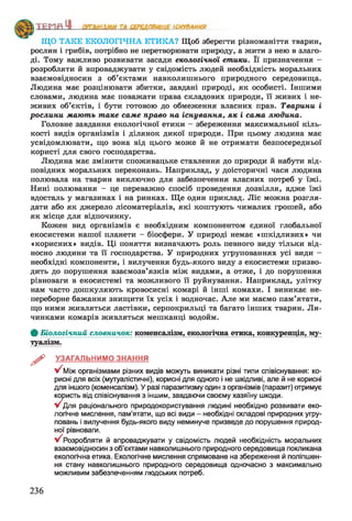 ___________________ сип......
ЩО ТАКЕ ЕКОЛОГІЧНА ЕТИКА? Щоб зберегти різноманіття тварин,
рослин і грибів, потрібно не перетворювати природу, а жити з нею в злаго­
ді. Тому важливо розвивати засади екологічної етики. Її призначення -
розробляти й впроваджувати у свідомість людей необхідність моральних
взаємовідносин з об’єктами навколишнього природного середовища.
Людина має розцінювати збитки, завдані природі, як особисті. Іншими
словами, людина має поважати права складових природи, її живих і не­
живих об’єктів, і бути готового до обмеження власних прав. Тварини і
рослини мають таке саме право на існування, як і сама людина.
Головне завдання екологічної етики —збереження максимальної кіль­
кості видів організмів і ділянок дикої природи. При цьому людина має
усвідомлювати, що вона від цього може й не отримати безпосередньої
користі для свого господарства.
Людина має змінити споживацьке ставлення до природи й набути від­
повідних моральних переконань. Наприклад, у доісторичні часи людина
полювала на тварин виключно для забезпечення власних потреб у їжі.
Нині полювання —це переважно спосіб проведення дозвілля, адже їжі
вдосталь у магазинах і на ринках. Ще один приклад. Ліс можна розгля­
дати або як джерело лісоматеріалів, які коштують чималих грошей, або
як місце для відпочинку.
Кожен вид організмів є необхідним компонентом єдиної глобальної
екосистеми нашої планети —біосфери. У природі немає «шкідливих» чи
«корисних» видів. Ці поняття визначають роль певного виду тільки від­
носно людини та її господарства. У природних угрупованнях усі види —
необхідні компоненти, і вилучення будь-якого виду з екосистеми призво­
дить до порушення взаємозв’язків між видами, а отже, і до порушення
рівноваги в екосистемі та можливого її руйнування. Наприклад, улітку
нам часто дошкуляють кровосисні комарі й інші комахи. І виникає не­
переборне бажання знищити їх усіх і водночас. Але ми маємо пам’ятати,
що ними живляться ластівки, серпокрильці та багато інших тварин. Ли­
чинками комарів живляться мешканці водойм.
Ф Біологічний словничок: коменсалізм, екологічна етика, конкуренція, му­
туалізм.
^ УЗАГАЛЬНИМО ЗНАННЯ
У 'Між організмами різних видів можуть виникати різні типи співіснування: ко­
рисні для всіх (мутуалістичні), корисні для одного і не шкідливі, але й не корисні
для іншого (коменсалізм). У разі паразитизму один з організмів (паразит) отримує
користь від співіснування з іншим, завдаючи своєму хазяїну шкоди.
У^Для раціонального природокористування людині необхідно розвивати еко­
логічне мислення, пам’ятати, що всі види - необхідні складові природних угру­
повань і вилучення будь-якого виду неминуче призведе до порушення природ­
ної рівноваги.
у/ Розробляти й впроваджувати у свідомість людей необхідність моральних
взаємовідносин з об’єктами навколишнього природного середовища покликана
екологічна етика. Екологічне мислення спрямоване на збереження й поліпшен­
ня стану навколишнього природного середовища одночасно з максимально
можливим забезпеченням людських потреб.
236
 