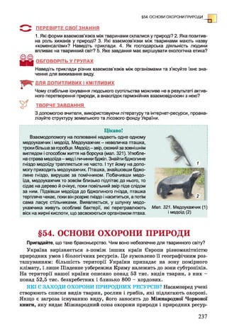 ПЕРЕВІРТЕ СВОЇ ЗНАННЯ
1. Які форми взаємозв'язків між тваринами склалися у природі? 2. Яка позитив­
на роль хижаків у природі? 3. Які взаємозв’язки між тваринами мають назву
«коменсалізм»? Наведіть приклади. 4. Як господарська діяльність людини
впливає на тваринний світ? 5. Яке завдання має вирішувати екологічна етика?
Ц і ї ОБГОВОРІТЬ У ГРУПАХ
Наведіть приклади різних взаємозв'язків між організмами та з’ясуйте їхнє зна­
чення для виживання виду.
ДЛЯ ДОПИТЛИВИХ І КМІТЛИВИХ
Чому стабільне існування людського суспільства можливе не в результаті актив­
ного перетворення природи, а внаслідок гармонійних взаємовідносин з нею?
ТВОРЧЕ ЗАВДАННЯ
З допомогою вчителя, використовуючи літературу та інтернет-ресурси, проана­
лізуйте структуру земельного та лісового фонду України.
§54. ОСНОВИ ОХОРОНИ ПРИРОДИ
Цікаво!
Взаємодопомогу на полюванні надають одне одному
медоукажчик і медоїд. Медоукажчик - невеличка пташка,
трохи більша за горобця. Медоїд-звір, схожий за зовнішнім
виглядом і способом життя на борсука (мап. 321). Улюбле­
на страва медоїда - мед і личинки бджіл. Знайти бджолине
гніздо медоїду трапляється не часто. І тут йому на допо­
могу приходить медоукажчик. Пташка, знайшовши бджо­
лине гніздо, вирушає за помічником. Побачивши медо­
їда, медоукажчик то зовсім близько підлітає до нього, то
сідає на дерево й очікує, поки повільний звір піде слідом
за ним. Підвівши медоїда до бджолиного гнізда, пташка
терпляче чекає, поки він розриє гніздо і насититься, а потім
сама ласує стільниками. Виявляється, у шлунку медо-
укажчика живуть особливі бактерії, які перетравлюють
віск на жирні кислоти, що засвоюються організмом птаха.
§54. ОСНОВИ ОХОРОНИ ПРИРОДИ
Пригадайте, що таке браконьєрство. Чим воно небезпечне для тваринного світу?
Україна вирізняється з-поміж інших країн Європи різноманітністю
природних умов і біологічних ресурсів. Це зумовлено її географічним роз­
ташуванням: більшість території України припадає на зону помірного
клімату, і лише Південне узбережжя Криму належить до зони субтропіків.
На території нашої країни описано понад 53 тис. видів тварин, з них -
понад 52,5 тис. безхребетних і близько 800 - хордових.
ЯКІ Є ЗАХОДИ ОХОРОНИ ПРИРОДНИХ РЕСУРСІВ? Насамперед учені
створюють списки видів тварин, рослин і грибів, які підлягають охороні.
Якщо є загроза існуванню виду, його заносять до Міжнародної Червоної
книги, яку видає Міжнародний союз охорони природи і природних ресур-
Мал. 321. Медоукажчик (1)
і медоїд (2)
237
 