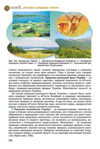 Мал. 324. Заповідники України: 1 - Дунайський біосферний заповідник; 2 - біосферний
заповідник «Асканія-Нова»; 3 - Канівський природний заповідник; 4 - Національний при­
родний парк «Гуцульщина»
гічного різноманіття нашої планети нерозривно пов’язана з охороною
екосистем, до складу яких вони входять. Тому в усьому світі створені
спеціальні території, що перебувають під охороною держави, різних уста­
нов і громадських організацій. Природно-заповідний фонд України - це
ділянки суходолу та водного простору, природні комплекси та об’єкти,
які мають особливу природоохоронну, наукову, естетичну цінність і при­
значені для збереження різноманітності тваринного та рослинного світу.
Керує природно-заповідним фондом України Міністерство екології та
природних ресурсів України.
До складу природно-заповідного фонду України, з одного боку, нале­
жать природні території та об’єкти: біосферні та природні заповідники,
національні природні парки, регіональні ландшафтні парки, заказники,
пам’ятки природи та заповідні урочища. З другого боку, це можуть бути
штучно створені об’єкти: ботанічні сади, зоологічні парки, дендрологічні
парки, пам’ятки садово-паркового мистецтва.
• Природні заповідники України - це природоохоронні, науково-до-
слідні установи загальнодержавного значення, які створюються з метою
збереження в природному стані типових або унікальних для даної ланд­
шафтної зони природних комплексів з усією сукупністю їх компонентів.
Ділянки землі та водного простору, що належать до заповідників, ви­
лучаються з господарського користування. Заповідник - це своєрідна
природна лабораторія, де спеціалісти вивчають природні процеси та яви­
ща, розробляють наукові засади охорони природи, раціонального вико­
ристання природних ресурсів. Природні заповідники на території Укра­
їни створено майже в кожній області та на території Автономної Респуб­
ліки Крим (мал. 324).
240
 