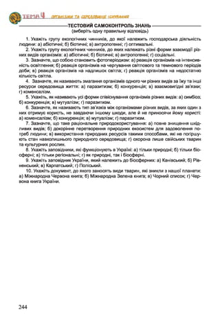 ТЕСТОВИЙ САМОКОНТРОЛЬ ЗНАНЬ----------------------------------
(виберіть одну правильну відповідь)
1. Укажіть групу екологічних чинників, до якої належить господарська діяльність
людини: а) абіотичні; б) біотичні; в) антропогенні; г) оптимальні.
2. Укажіть групу екологічних чинників, до яких належать різні форми взаємодії різ­
них видів організмів: а) абіотичні; б) біотичні; в) антропогенні; г) соціальні.
3. Зазначте, що собою становить фотоперіодизм: а) реакція організмів на інтенсив­
ність освітлення; б) реакція організмів на чергування світлового та темнового періодів
доби; в) реакція організмів на надлишок світла; г) реакція організмів на недостатню
кількість світла.
4. Зазначте, як називають змагання організмів одного чи різних видів за їжу та інші
ресурси середовища життя: а) паразитизм; б) конкуренція; в) взаємовигідні зв’язки;
г) коменсалізм.
5. Укажіть, як називають усі форми співіснування організмів різних видів: а) симбіоз;
б) конкуренція; в) мутуалізм; г) паразитизм.
6. Зазначте, як називають тип зв'язків між організмами різних видів, за яких один з
них отримує користь, не завдаючи іншому шкоди, але й не приносячи йому користі:
а) коменсалізм; б) конкуренція; в) мутуалізм; г) паразитизм.
7. Зазначте, що таке раціональне природокористування: а) повне знищення шкід­
ливих видів; б) докорінне перетворення природних екосистем для задоволення по­
треб людини; в) використання природних ресурсів такими способами, які не погіршу­
ють стан навколишнього природного середовища; г) охорона лише свійських тварин
та культурних рослин.
8. Укажіть заповідники, які функціонують в Україні: а) тільки природні; б) тільки біо-
сферні; в) тільки регіональні; г) як природні, так і біосферні.
9. Укажіть заповідник України, який належить до біосферних: а) Канівський; б) Рів­
ненський; в) Карпатський; г) Поліський.
10. Укажіть документ, до якого заносять види тварин, які зникли з нашої планети:
а) Міжнародна Червона книга; б) Міжнародна Зелена книга; в) Чорний список; г) Чер­
вона книга України.
АИ ТА СЕРЕДОВИЩЕ ІСНУВАННЯ
244
 