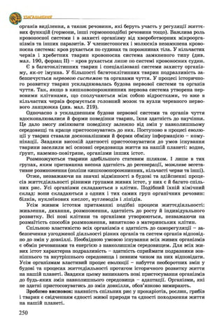 органів виділення, а також речовини, які беруть участь у регуляції життє­
вих функцій (гормони, інші гормоноподібні речовини тощо). Важлива роль
кровоносної системи і в захисті організму від хвороботворних мікроорга­
нізмів та інших паразитів. У членистоногих і молюсків незамкнена крово­
носна система: кров рухається по судинах та порожнинах тіла. У кільчастих
червів і хребетних тварин кровоносна система замкненого типу (див.
мал. 190, форзац II) - кров рухається лише по системі кровоносних судин.
Є в багатоклітинних тварин і спеціалізовані системи захисту організ­
му, як-от імунна. У більшості багатоклітинних тварин подразливість за­
безпечується нервовою системою та органами чуття. У процесі історично­
го розвитку тварин ускладнювалась будова нервової системи та органів
чуття. Так, якщо в кишковопорожнинних нервова система утворена нер­
вовими клітинами, що сполучаються між собою відростками, то вже в
кільчастих червів формується головний мозок та вузли черевного нерво­
вого ланцюжка (див. мал. 219).
Одночасно з ускладненням будови нервової системи та органів чуття
вдосконалювалися й форми поведінки тварин, їхня здатність до научіння.
Це дало змогу змінювати поведінку залежно від змін у навколишньому
середовищі та краще пристосовуватись до них. Поступово в процесі еволю­
ції у тварин ставали досконалішими й форми обміну інформацією - кому­
нікації. Завдяки високій здатності пристосовуватися до умов існування
тварини заселили всі основні середовища життя на нашій планеті: водне,
ґрунт, наземно-повітряне, організми інших істот.
Розмножуються тварини здебільшого статевим шляхом. І лише в тих
групах, яким притаманна висока здатність до регенерації, можливе вегета­
тивне розмноження (поліпи кишковопорожнинних, кільчасті черви та інші).
Отже, незважаючи на значні відмінності в будові та здійсненні проце­
сів життєдіяльності різними групами живих істот, у них є й багато спіль­
них рис. Усі організми складаються з клітин. Подібний їхній хімічний
склад: вони складаються з одних і тих самих груп органічних речовин:
білків, нуклеїнових кислот, вуглеводів і ліпідів.
Усім живим істотам притаманні подібні процеси життєдіяльності:
живлення, дихання, розмноження, здатність до росту й індивідуального
розвитку. Всі нові клітини та організми утворюються, незважаючи на
розмаїтість способів розмноження, винятково з материнських клітин.
Спільною властивістю всіх організмів є здатність до саморегуляції - за­
безпечення узгодженої діяльності різних органів та систем органів відповід­
но до змін у довкіллі. Необхідною умовою існування всіх живих організмів
є обмін речовинами та енергією з навколишнім середовищем. Для всіх жи­
вих істот характерна подразливість - здатність сприймати подразники зов­
нішнього та внутрішнього середовища і певним чином на них відповідати.
Усім організмам властивий процес еволюції - набуття необоротних змін у
будові та процесах життєдіяльності протягом історичного розвитку життя
на нашій планеті. Завдяки цьому виникають нові пристосування організмів
до будь-яких змін навколишнього середовища - адаптації. Організми, які
не здатні пристосовуватись до змін довкілля, обов’язково вимирають.
Зробимо висновок: наявність спільних рис у прокаріотів, рослин, грибів
і тварин є свідченням єдності живої природи та єдності походження життя
на нашій планеті.
250
 